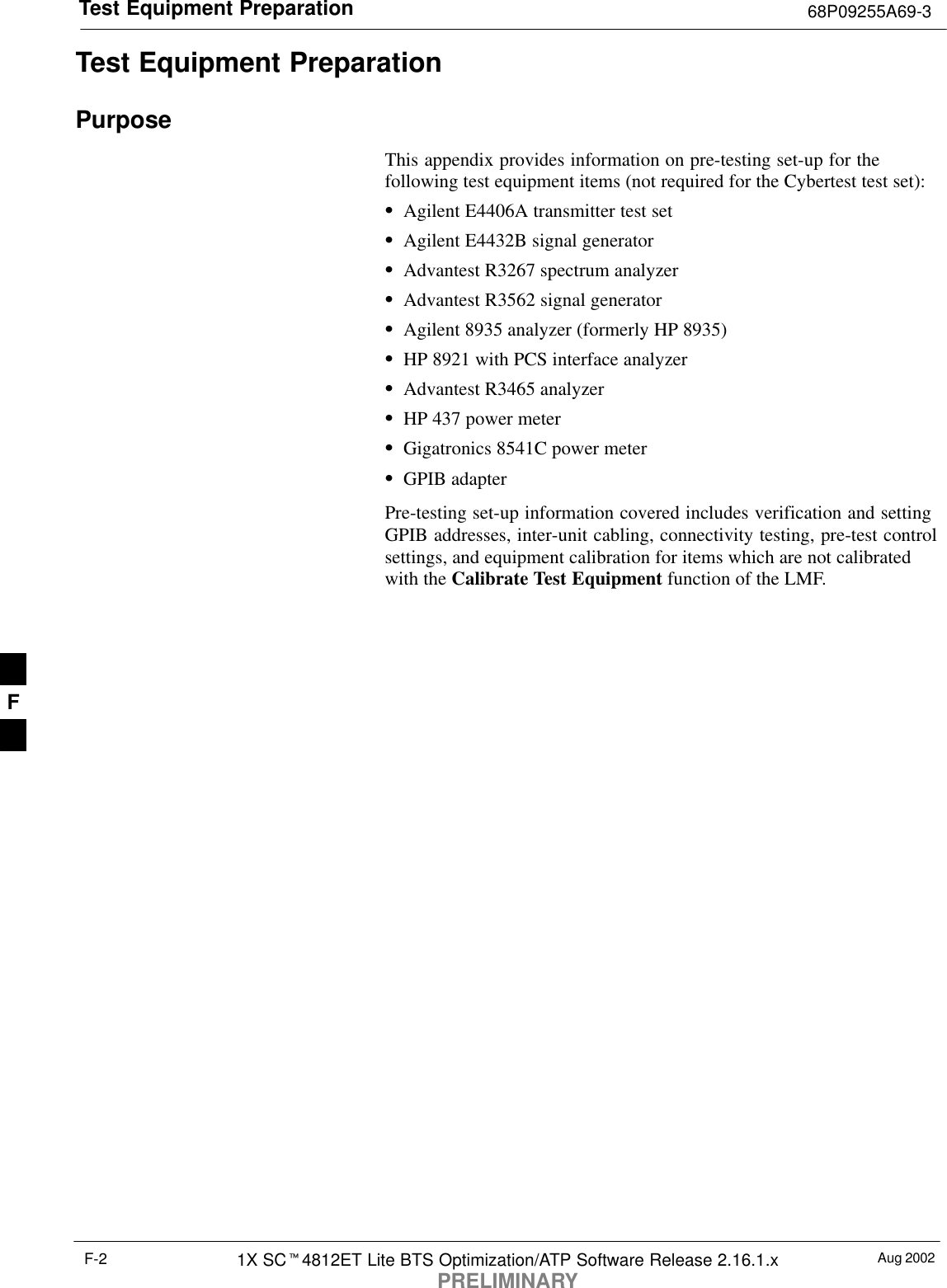 Test Equipment Preparation 68P09255A69-3Aug 20021X SC4812ET Lite BTS Optimization/ATP Software Release 2.16.1.xPRELIMINARYF-2Test Equipment PreparationPurposeThis appendix provides information on pre-testing set-up for thefollowing test equipment items (not required for the Cybertest test set):Agilent E4406A transmitter test setAgilent E4432B signal generatorAdvantest R3267 spectrum analyzerAdvantest R3562 signal generatorAgilent 8935 analyzer (formerly HP 8935)HP 8921 with PCS interface analyzerAdvantest R3465 analyzerHP 437 power meterGigatronics 8541C power meterGPIB adapterPre-testing set-up information covered includes verification and settingGPIB addresses, inter-unit cabling, connectivity testing, pre-test controlsettings, and equipment calibration for items which are not calibratedwith the Calibrate Test Equipment function of the LMF.F