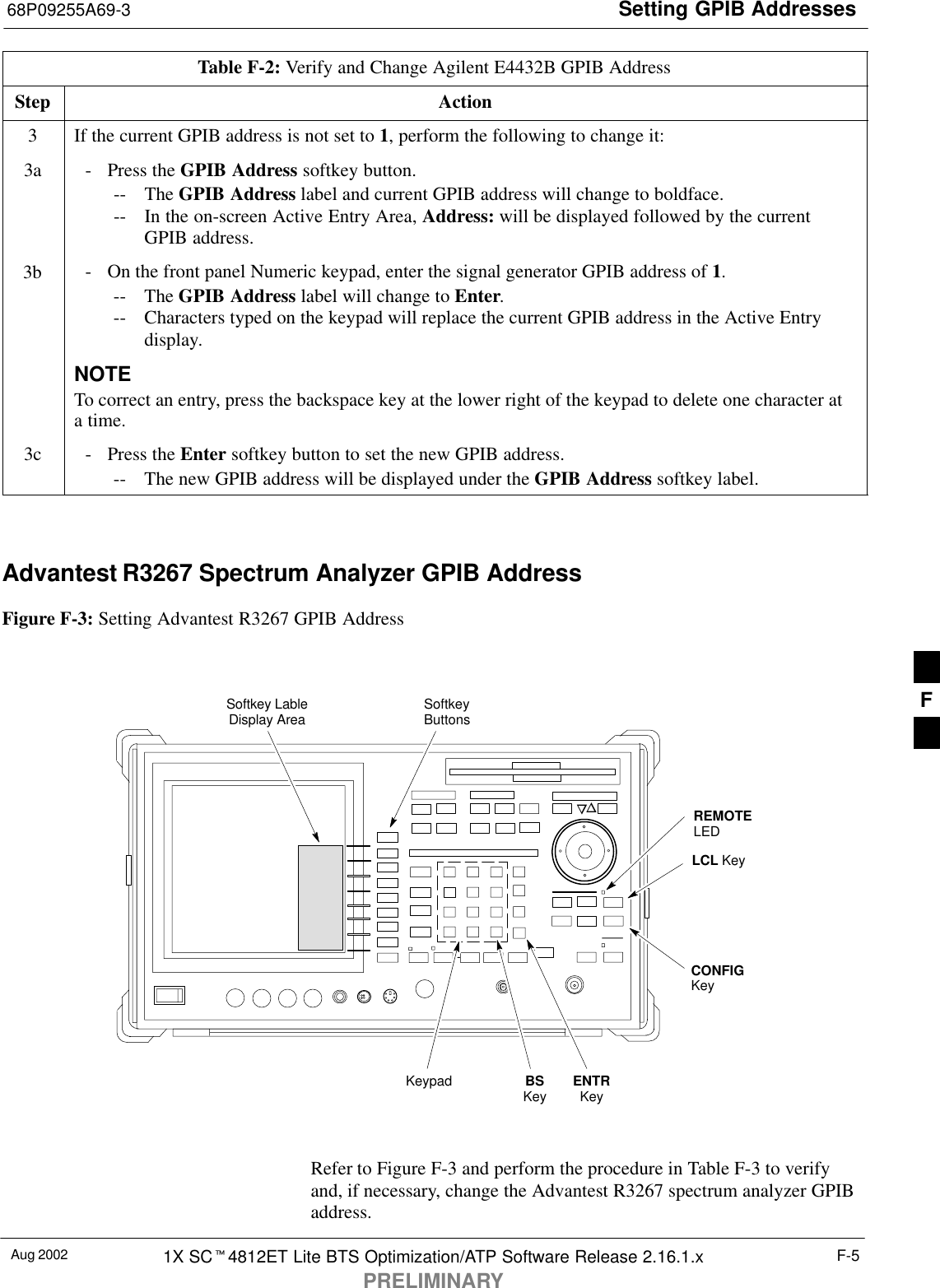 Setting GPIB Addresses68P09255A69-3Aug 2002 1X SC4812ET Lite BTS Optimization/ATP Software Release 2.16.1.xPRELIMINARYF-5Table F-2: Verify and Change Agilent E4432B GPIB AddressStep Action3If the current GPIB address is not set to 1, perform the following to change it:3a - Press the GPIB Address softkey button.-- The GPIB Address label and current GPIB address will change to boldface.-- In the on-screen Active Entry Area, Address: will be displayed followed by the currentGPIB address.3b - On the front panel Numeric keypad, enter the signal generator GPIB address of 1.-- The GPIB Address label will change to Enter.-- Characters typed on the keypad will replace the current GPIB address in the Active Entrydisplay.NOTETo correct an entry, press the backspace key at the lower right of the keypad to delete one character ata time.3c - Press the Enter softkey button to set the new GPIB address.-- The new GPIB address will be displayed under the GPIB Address softkey label. Advantest R3267 Spectrum Analyzer GPIB AddressFigure F-3: Setting Advantest R3267 GPIB AddressonREMOTELEDLCL KeyCONFIGKeySoftkey LableDisplay Area SoftkeyButtonsKeypad BSKey ENTRKeyRefer to Figure F-3 and perform the procedure in Table F-3 to verifyand, if necessary, change the Advantest R3267 spectrum analyzer GPIBaddress.F