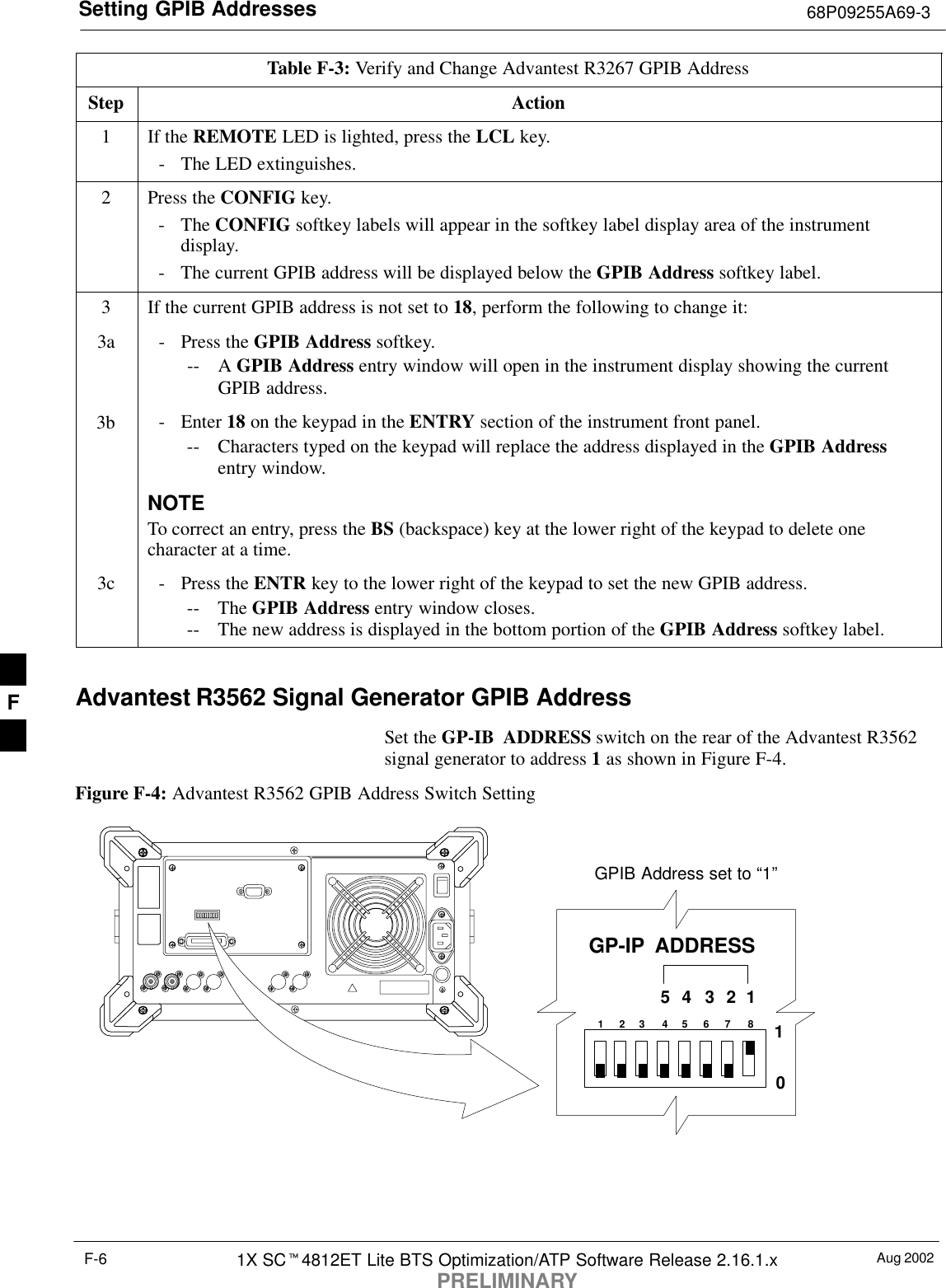 Setting GPIB Addresses 68P09255A69-3Aug 20021X SC4812ET Lite BTS Optimization/ATP Software Release 2.16.1.xPRELIMINARYF-6Table F-3: Verify and Change Advantest R3267 GPIB AddressStep Action1If the REMOTE LED is lighted, press the LCL key.- The LED extinguishes.2Press the CONFIG key.- The CONFIG softkey labels will appear in the softkey label display area of the instrumentdisplay.- The current GPIB address will be displayed below the GPIB Address softkey label.3If the current GPIB address is not set to 18, perform the following to change it:3a - Press the GPIB Address softkey.-- A GPIB Address entry window will open in the instrument display showing the currentGPIB address.3b - Enter 18 on the keypad in the ENTRY section of the instrument front panel.-- Characters typed on the keypad will replace the address displayed in the GPIB Addressentry window.NOTETo correct an entry, press the BS (backspace) key at the lower right of the keypad to delete onecharacter at a time.3c - Press the ENTR key to the lower right of the keypad to set the new GPIB address.-- The GPIB Address entry window closes.-- The new address is displayed in the bottom portion of the GPIB Address softkey label. Advantest R3562 Signal Generator GPIB AddressSet the GP-IB ADDRESS switch on the rear of the Advantest R3562signal generator to address 1 as shown in Figure F-4.Figure F-4: Advantest R3562 GPIB Address Switch Setting123 4567 854321GP-IP  ADDRESS10GPIB Address set to “1”F