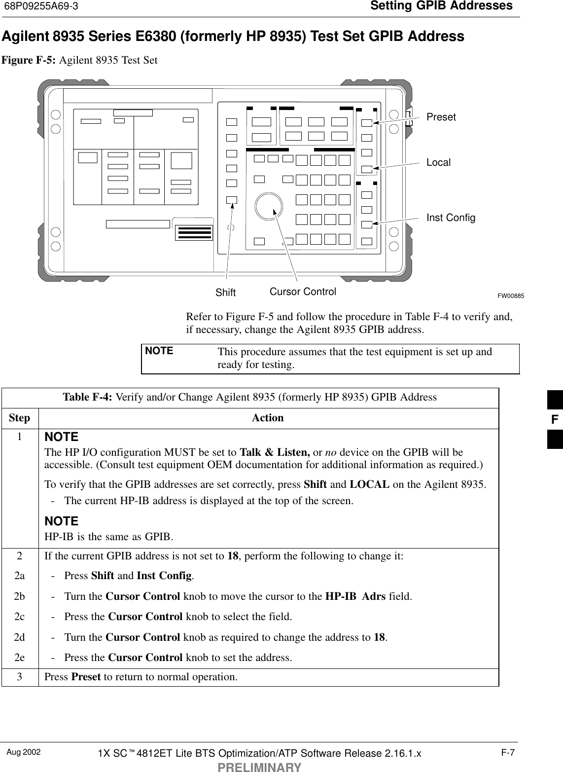 Setting GPIB Addresses68P09255A69-3Aug 2002 1X SC4812ET Lite BTS Optimization/ATP Software Release 2.16.1.xPRELIMINARYF-7Agilent 8935 Series E6380 (formerly HP 8935) Test Set GPIB AddressFigure F-5: Agilent 8935 Test SetPresetCursor ControlShiftInst ConfigLocalFW00885Refer to Figure F-5 and follow the procedure in Table F-4 to verify and,if necessary, change the Agilent 8935 GPIB address.NOTE This procedure assumes that the test equipment is set up andready for testing.Table F-4: Verify and/or Change Agilent 8935 (formerly HP 8935) GPIB AddressStep Action1NOTEThe HP I/O configuration MUST be set to Talk &amp; Listen, or no device on the GPIB will beaccessible. (Consult test equipment OEM documentation for additional information as required.)To verify that the GPIB addresses are set correctly, press Shift and LOCAL on the Agilent 8935.- The current HP-IB address is displayed at the top of the screen.NOTEHP-IB is the same as GPIB.2If the current GPIB address is not set to 18, perform the following to change it:2a - Press Shift and Inst Config.2b - Turn the Cursor Control knob to move the cursor to the HP-IB Adrs field.2c - Press the Cursor Control knob to select the field.2d - Turn the Cursor Control knob as required to change the address to 18.2e - Press the Cursor Control knob to set the address.3 Press Preset to return to normal operation.F