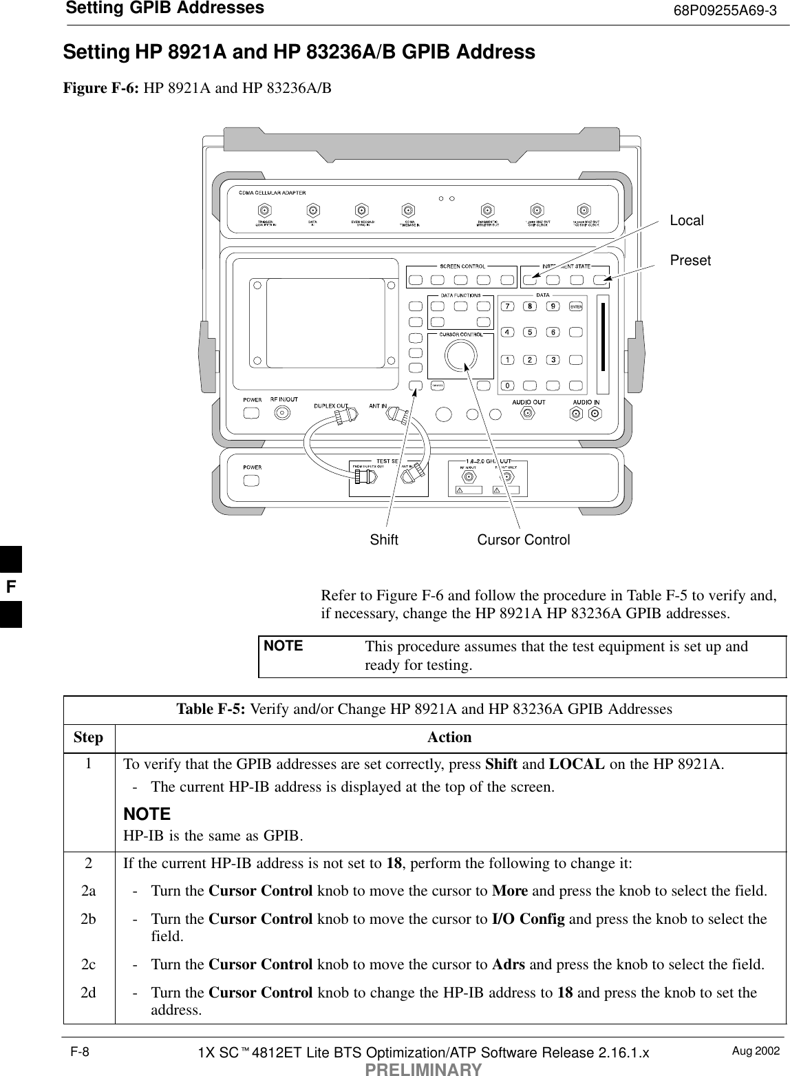 Setting GPIB Addresses 68P09255A69-3Aug 20021X SC4812ET Lite BTS Optimization/ATP Software Release 2.16.1.xPRELIMINARYF-8Setting HP 8921A and HP 83236A/B GPIB AddressFigure F-6: HP 8921A and HP 83236A/BPresetCursor ControlShiftLocalRefer to Figure F-6 and follow the procedure in Table F-5 to verify and,if necessary, change the HP 8921A HP 83236A GPIB addresses.NOTE This procedure assumes that the test equipment is set up andready for testing.Table F-5: Verify and/or Change HP 8921A and HP 83236A GPIB AddressesStep Action1To verify that the GPIB addresses are set correctly, press Shift and LOCAL on the HP 8921A.- The current HP-IB address is displayed at the top of the screen.NOTEHP-IB is the same as GPIB.2If the current HP-IB address is not set to 18, perform the following to change it:2a - Turn the Cursor Control knob to move the cursor to More and press the knob to select the field.2b - Turn the Cursor Control knob to move the cursor to I/O Config and press the knob to select thefield.2c - Turn the Cursor Control knob to move the cursor to Adrs and press the knob to select the field.2d - Turn the Cursor Control knob to change the HP-IB address to 18 and press the knob to set theaddress.F