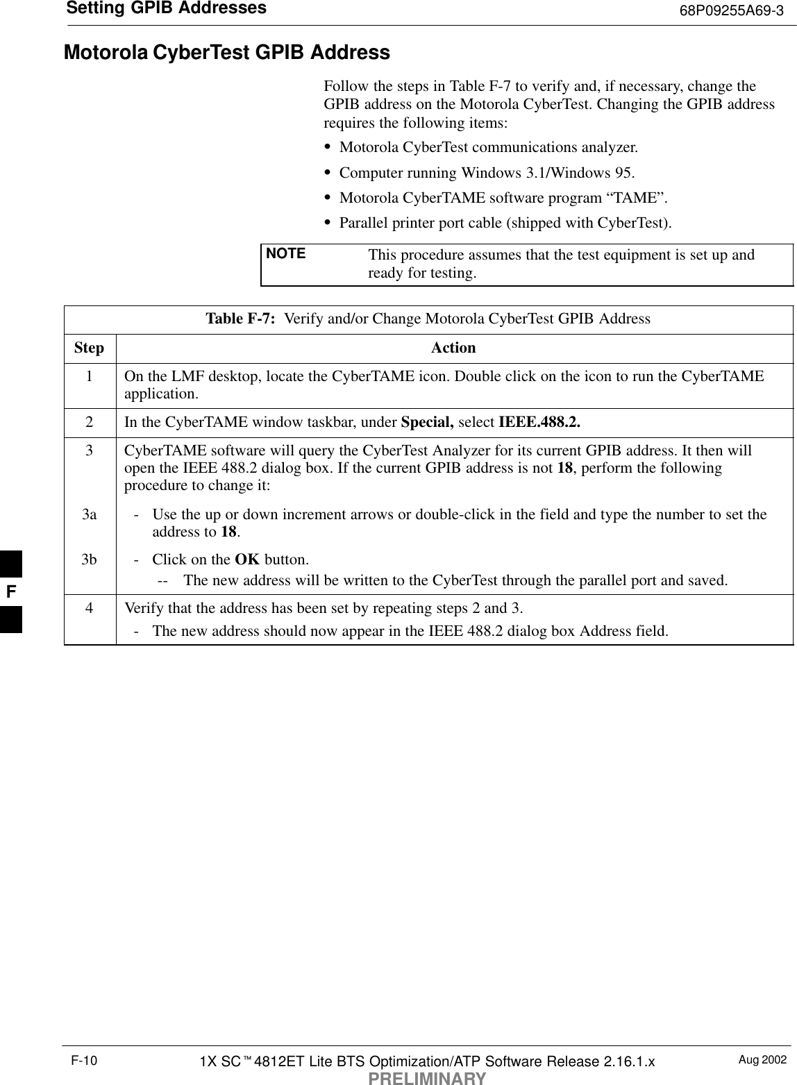 Setting GPIB Addresses 68P09255A69-3Aug 20021X SC4812ET Lite BTS Optimization/ATP Software Release 2.16.1.xPRELIMINARYF-10Motorola CyberTest GPIB AddressFollow the steps in Table F-7 to verify and, if necessary, change theGPIB address on the Motorola CyberTest. Changing the GPIB addressrequires the following items:Motorola CyberTest communications analyzer.Computer running Windows 3.1/Windows 95.Motorola CyberTAME software program “TAME”.Parallel printer port cable (shipped with CyberTest).NOTE This procedure assumes that the test equipment is set up andready for testing.Table F-7:  Verify and/or Change Motorola CyberTest GPIB AddressStep Action1On the LMF desktop, locate the CyberTAME icon. Double click on the icon to run the CyberTAMEapplication.2In the CyberTAME window taskbar, under Special, select IEEE.488.2.3CyberTAME software will query the CyberTest Analyzer for its current GPIB address. It then willopen the IEEE 488.2 dialog box. If the current GPIB address is not 18, perform the followingprocedure to change it:3a - Use the up or down increment arrows or double-click in the field and type the number to set theaddress to 18.3b - Click on the OK button.-- The new address will be written to the CyberTest through the parallel port and saved.4Verify that the address has been set by repeating steps 2 and 3.- The new address should now appear in the IEEE 488.2 dialog box Address field.F