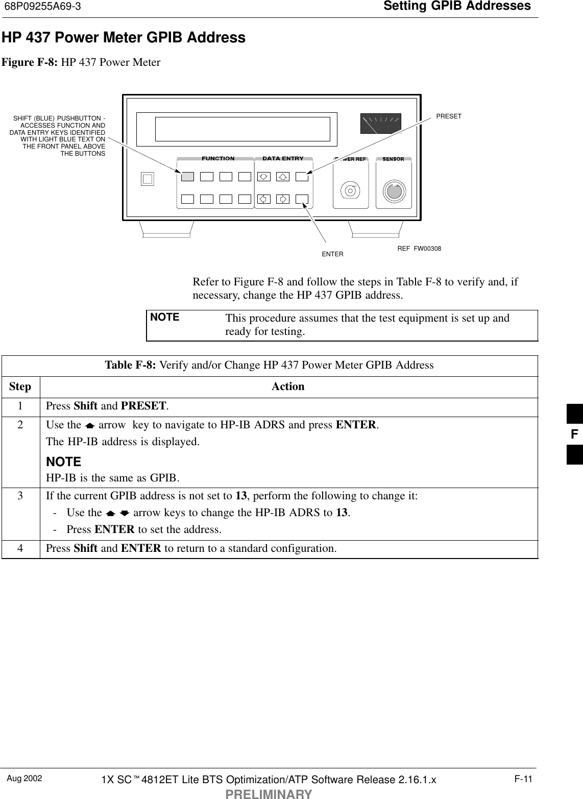 Setting GPIB Addresses68P09255A69-3Aug 2002 1X SC4812ET Lite BTS Optimization/ATP Software Release 2.16.1.xPRELIMINARYF-11HP 437 Power Meter GPIB AddressFigure F-8: HP 437 Power MeterENTERPRESETSHIFT (BLUE) PUSHBUTTON -ACCESSES FUNCTION ANDDATA ENTRY KEYS IDENTIFIEDWITH LIGHT BLUE TEXT ONTHE FRONT PANEL ABOVETHE BUTTONSFW00308REFRefer to Figure F-8 and follow the steps in Table F-8 to verify and, ifnecessary, change the HP 437 GPIB address.NOTE This procedure assumes that the test equipment is set up andready for testing.Table F-8: Verify and/or Change HP 437 Power Meter GPIB AddressStep Action1 Press Shift and PRESET.2Use the  arrow  key to navigate to HP-IB ADRS and press ENTER.The HP-IB address is displayed.NOTEHP-IB is the same as GPIB.3If the current GPIB address is not set to 13, perform the following to change it:- Use the   arrow keys to change the HP-IB ADRS to 13.- Press ENTER to set the address.4 Press Shift and ENTER to return to a standard configuration. F