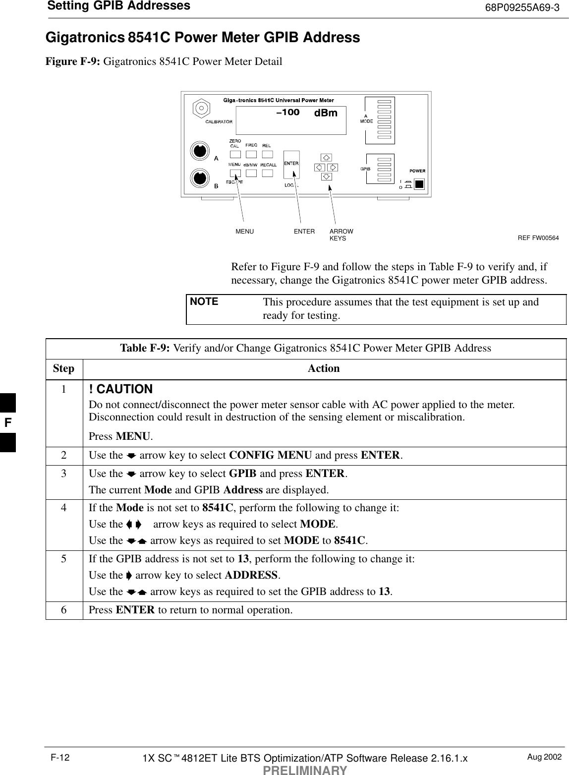 Setting GPIB Addresses 68P09255A69-3Aug 20021X SC4812ET Lite BTS Optimization/ATP Software Release 2.16.1.xPRELIMINARYF-12Gigatronics 8541C Power Meter GPIB AddressFigure F-9: Gigatronics 8541C Power Meter DetailMENU ENTER ARROWKEYS1REF FW00564Refer to Figure F-9 and follow the steps in Table F-9 to verify and, ifnecessary, change the Gigatronics 8541C power meter GPIB address.NOTE This procedure assumes that the test equipment is set up andready for testing.Table F-9: Verify and/or Change Gigatronics 8541C Power Meter GPIB AddressStep Action1! CAUTIONDo not connect/disconnect the power meter sensor cable with AC power applied to the meter.Disconnection could result in destruction of the sensing element or miscalibration.Press MENU.2Use the  arrow key to select CONFIG MENU and press ENTER.3Use the  arrow key to select GPIB and press ENTER.The current Mode and GPIB Address are displayed.4If the Mode is not set to 8541C, perform the following to change it:Use the    arrow keys as required to select MODE.Use the  arrow keys as required to set MODE to 8541C.5If the GPIB address is not set to 13, perform the following to change it:Use the  arrow key to select ADDRESS.Use the  arrow keys as required to set the GPIB address to 13.6 Press ENTER to return to normal operation.F