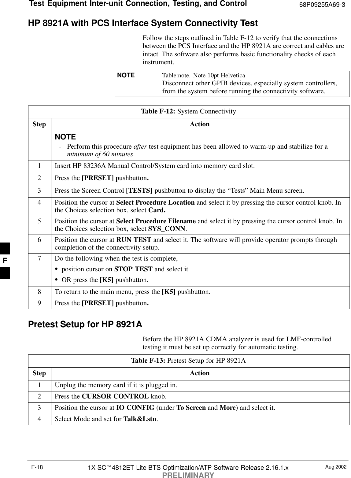 Test Equipment Inter-unit Connection, Testing, and Control 68P09255A69-3Aug 20021X SC4812ET Lite BTS Optimization/ATP Software Release 2.16.1.xPRELIMINARYF-18HP 8921A with PCS Interface System Connectivity TestFollow the steps outlined in Table F-12 to verify that the connectionsbetween the PCS Interface and the HP 8921A are correct and cables areintact. The software also performs basic functionality checks of eachinstrument.NOTE Table:note. Note 10pt HelveticaDisconnect other GPIB devices, especially system controllers,from the system before running the connectivity software.Table F-12: System ConnectivityStep ActionNOTE- Perform this procedure after test equipment has been allowed to warm-up and stabilize for aminimum of 60 minutes.1Insert HP 83236A Manual Control/System card into memory card slot.2Press the [PRESET] pushbutton.3Press the Screen Control [TESTS] pushbutton to display the “Tests” Main Menu screen.4Position the cursor at Select Procedure Location and select it by pressing the cursor control knob. Inthe Choices selection box, select Card.5Position the cursor at Select Procedure Filename and select it by pressing the cursor control knob. Inthe Choices selection box, select SYS_CONN.6Position the cursor at RUN TEST and select it. The software will provide operator prompts throughcompletion of the connectivity setup.7Do the following when the test is complete,position cursor on STOP TEST and select itOR press the [K5] pushbutton.8To return to the main menu, press the [K5] pushbutton.9Press the [PRESET] pushbutton.Pretest Setup for HP 8921ABefore the HP 8921A CDMA analyzer is used for LMF-controlledtesting it must be set up correctly for automatic testing.Table F-13: Pretest Setup for HP 8921AStep Action1Unplug the memory card if it is plugged in.2Press the CURSOR CONTROL knob.3Position the cursor at IO CONFIG (under To Screen and More) and select it.4Select Mode and set for Talk&amp;Lstn.F