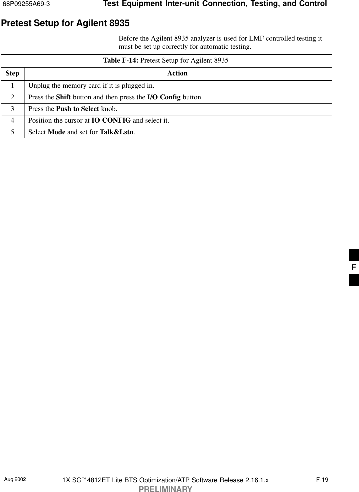Test Equipment Inter-unit Connection, Testing, and Control68P09255A69-3Aug 2002 1X SC4812ET Lite BTS Optimization/ATP Software Release 2.16.1.xPRELIMINARYF-19Pretest Setup for Agilent 8935Before the Agilent 8935 analyzer is used for LMF controlled testing itmust be set up correctly for automatic testing.Table F-14: Pretest Setup for Agilent 8935Step Action1Unplug the memory card if it is plugged in.2Press the Shift button and then press the I/O Config button.3Press the Push to Select knob.4Position the cursor at IO CONFIG and select it.5 Select Mode and set for Talk&amp;Lstn.F