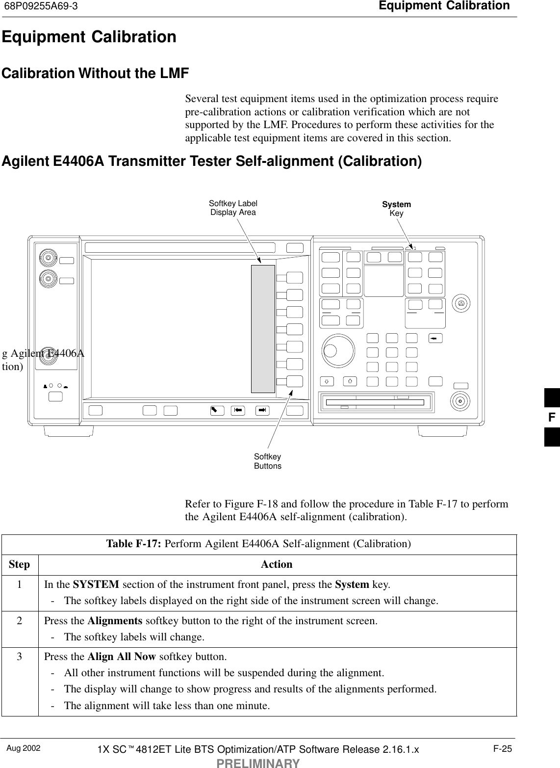 Equipment Calibration68P09255A69-3Aug 2002 1X SC4812ET Lite BTS Optimization/ATP Software Release 2.16.1.xPRELIMINARYF-25Equipment CalibrationCalibration Without the LMFSeveral test equipment items used in the optimization process requirepre-calibration actions or calibration verification which are notsupported by the LMF. Procedures to perform these activities for theapplicable test equipment items are covered in this section.Agilent E4406A Transmitter Tester Self-alignment (Calibration)SystemKeySoftkeyButtonsSoftkey LabelDisplay Areag Agilent E4406Ation)Refer to Figure F-18 and follow the procedure in Table F-17 to performthe Agilent E4406A self-alignment (calibration).Table F-17: Perform Agilent E4406A Self-alignment (Calibration)Step Action1In the SYSTEM section of the instrument front panel, press the System key.- The softkey labels displayed on the right side of the instrument screen will change.2Press the Alignments softkey button to the right of the instrument screen.- The softkey labels will change.3Press the Align All Now softkey button.- All other instrument functions will be suspended during the alignment.- The display will change to show progress and results of the alignments performed.- The alignment will take less than one minute. F