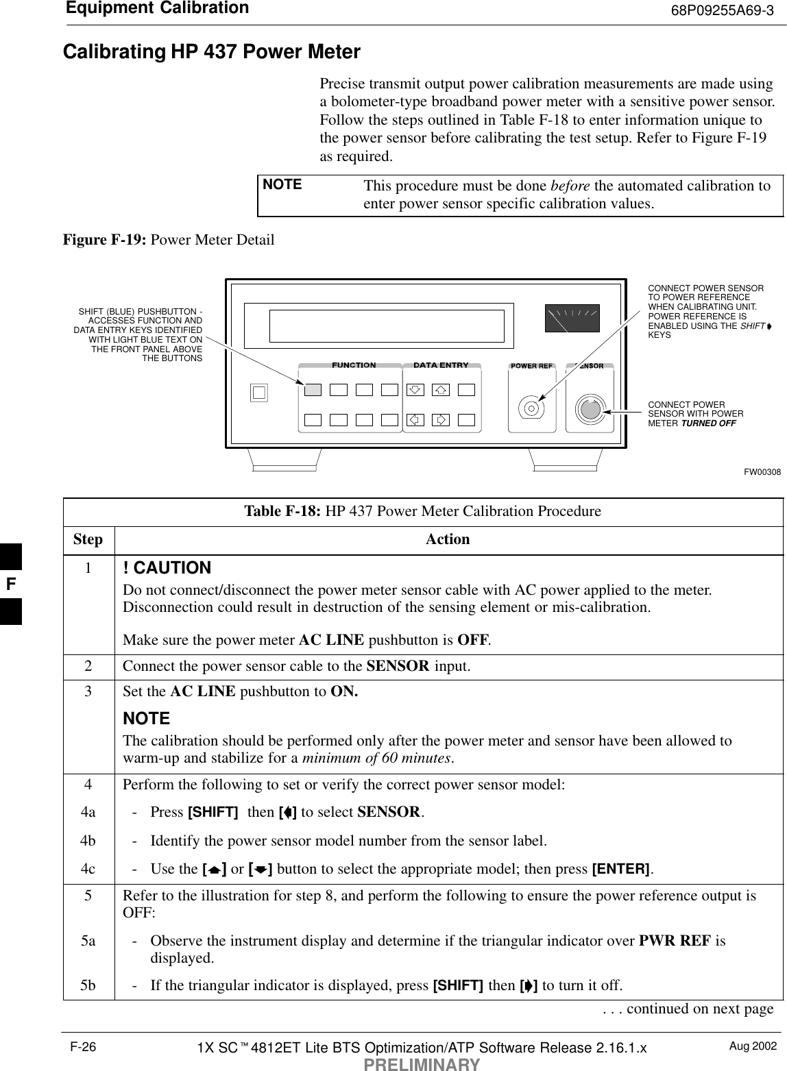 Equipment Calibration 68P09255A69-3Aug 20021X SC4812ET Lite BTS Optimization/ATP Software Release 2.16.1.xPRELIMINARYF-26Calibrating HP 437 Power MeterPrecise transmit output power calibration measurements are made usinga bolometer-type broadband power meter with a sensitive power sensor.Follow the steps outlined in Table F-18 to enter information unique tothe power sensor before calibrating the test setup. Refer to Figure F-19as required.NOTE This procedure must be done before the automated calibration toenter power sensor specific calibration values.Figure F-19: Power Meter DetailCONNECT POWERSENSOR WITH POWERMETER TURNED OFFCONNECT POWER SENSORTO POWER REFERENCEWHEN CALIBRATING UNIT.POWER REFERENCE ISENABLED USING THE SHIFT KEYSSHIFT (BLUE) PUSHBUTTON -ACCESSES FUNCTION ANDDATA ENTRY KEYS IDENTIFIEDWITH LIGHT BLUE TEXT ONTHE FRONT PANEL ABOVETHE BUTTONSFW00308Table F-18: HP 437 Power Meter Calibration ProcedureStep Action1! CAUTIONDo not connect/disconnect the power meter sensor cable with AC power applied to the meter.Disconnection could result in destruction of the sensing element or mis-calibration.Make sure the power meter AC LINE pushbutton is OFF.2Connect the power sensor cable to the SENSOR input.3Set the AC LINE pushbutton to ON.NOTEThe calibration should be performed only after the power meter and sensor have been allowed towarm-up and stabilize for a minimum of 60 minutes.4Perform the following to set or verify the correct power sensor model:4a - Press [SHIFT]  then [] to select SENSOR.4b - Identify the power sensor model number from the sensor label.4c - Use the [] or [] button to select the appropriate model; then press [ENTER].5Refer to the illustration for step 8, and perform the following to ensure the power reference output isOFF:5a - Observe the instrument display and determine if the triangular indicator over PWR REF isdisplayed.5b - If the triangular indicator is displayed, press [SHIFT] then [] to turn it off.. . . continued on next pageF