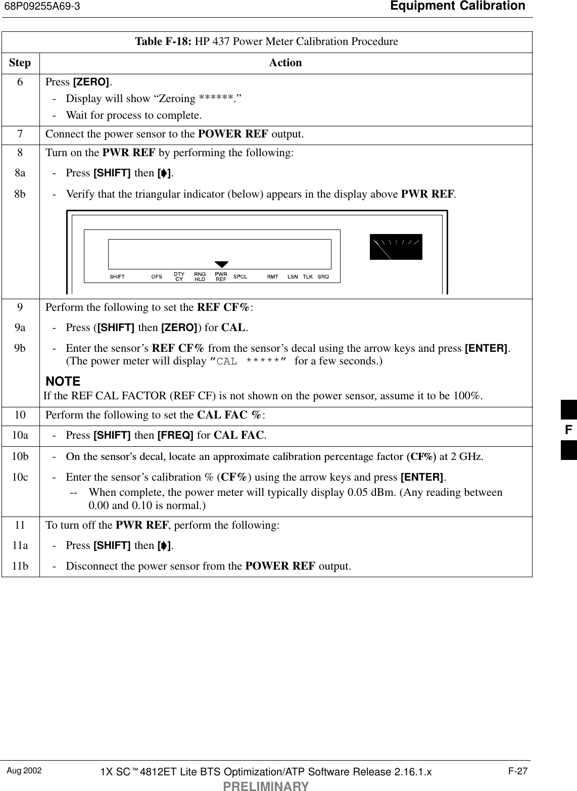 Equipment Calibration68P09255A69-3Aug 2002 1X SC4812ET Lite BTS Optimization/ATP Software Release 2.16.1.xPRELIMINARYF-27Table F-18: HP 437 Power Meter Calibration ProcedureStep Action6 Press [ZERO].- Display will show “Zeroing ******.”- Wait for process to complete.7Connect the power sensor to the POWER REF output.8Turn on the PWR REF by performing the following:8a - Press [SHIFT] then [].8b - Verify that the triangular indicator (below) appears in the display above PWR REF.9Perform the following to set the REF CF%:9a - Press ([SHIFT] then [ZERO]) for CAL.9b - Enter the sensor’s REF CF% from the sensor’s decal using the arrow keys and press [ENTER].(The power meter will display ”CAL *****” for a few seconds.)NOTEIf the REF CAL FACTOR (REF CF) is not shown on the power sensor, assume it to be 100%.10 Perform the following to set the CAL FAC %:10a - Press [SHIFT] then [FREQ] for CAL FAC.10b - On the sensor’s decal, locate an approximate calibration percentage factor (CF%) at 2 GHz.10c - Enter the sensor’s calibration % (CF%) using the arrow keys and press [ENTER].-- When complete, the power meter will typically display 0.05 dBm. (Any reading between0.00 and 0.10 is normal.)11 To turn off the PWR REF, perform the following:11a - Press [SHIFT] then [].11b - Disconnect the power sensor from the POWER REF output. F