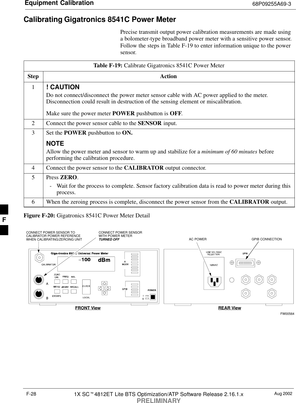 Equipment Calibration 68P09255A69-3Aug 20021X SC4812ET Lite BTS Optimization/ATP Software Release 2.16.1.xPRELIMINARYF-28Calibrating Gigatronics 8541C Power MeterPrecise transmit output power calibration measurements are made usinga bolometer-type broadband power meter with a sensitive power sensor.Follow the steps in Table F-19 to enter information unique to the powersensor.Table F-19: Calibrate Gigatronics 8541C Power MeterStep Action1! CAUTIONDo not connect/disconnect the power meter sensor cable with AC power applied to the meter.Disconnection could result in destruction of the sensing element or miscalibration.Make sure the power meter POWER pushbutton is OFF.2Connect the power sensor cable to the SENSOR input.3Set the POWER pushbutton to ON.NOTEAllow the power meter and sensor to warm up and stabilize for a minimum of 60 minutes beforeperforming the calibration procedure.4Connect the power sensor to the CALIBRATOR output connector.5 Press ZERO.- Wait for the process to complete. Sensor factory calibration data is read to power meter during thisprocess.6When the zeroing process is complete, disconnect the power sensor from the CALIBRATOR output.Figure F-20: Gigatronics 8541C Power Meter DetailCONNECT POWER SENSORWITH POWER METERTURNED OFFCONNECT POWER SENSOR TOCALIBRATOR POWER REFERENCEWHEN CALIBRATING/ZEROING UNITFRONT View REAR ViewGPIB CONNECTIONAC POWERFW00564F