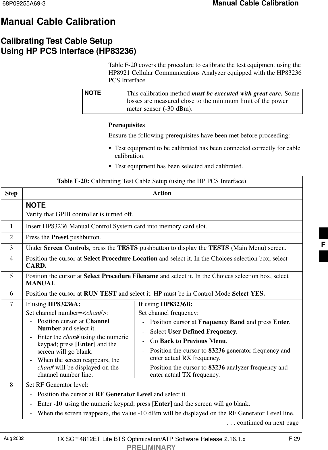 Manual Cable Calibration68P09255A69-3Aug 2002 1X SC4812ET Lite BTS Optimization/ATP Software Release 2.16.1.xPRELIMINARYF-29Manual Cable CalibrationCalibrating Test Cable SetupUsing HP PCS Interface (HP83236)Table F-20 covers the procedure to calibrate the test equipment using theHP8921 Cellular Communications Analyzer equipped with the HP83236PCS Interface.NOTE This calibration method must be executed with great care. Somelosses are measured close to the minimum limit of the powermeter sensor (-30 dBm).PrerequisitesEnsure the following prerequisites have been met before proceeding:Test equipment to be calibrated has been connected correctly for cablecalibration.Test equipment has been selected and calibrated.Table F-20: Calibrating Test Cable Setup (using the HP PCS Interface)Step ActionNOTEVerify that GPIB controller is turned off.1Insert HP83236 Manual Control System card into memory card slot.2Press the Preset pushbutton.3 Under Screen Controls, press the TESTS pushbutton to display the TESTS (Main Menu) screen.4Position the cursor at Select Procedure Location and select it. In the Choices selection box, selectCARD.5Position the cursor at Select Procedure Filename and select it. In the Choices selection box, selectMANUAL.6Position the cursor at RUN TEST and select it. HP must be in Control Mode Select YES.7If using HP83236A:Set channel number=&lt;chan#&gt;:- Position cursor at ChannelNumber and select it.- Enter the chan# using the numerickeypad; press [Enter] and thescreen will go blank.- When the screen reappears, thechan# will be displayed on thechannel number line.If using HP83236B:Set channel frequency:- Position cursor at Frequency Band and press Enter.- Select User Defined Frequency.- Go Back to Previous Menu.- Position the cursor to 83236 generator frequency andenter actual RX frequency.- Position the cursor to 83236 analyzer frequency andenter actual TX frequency.8Set RF Generator level:- Position the cursor at RF Generator Level and select it.- Enter -10  using the numeric keypad; press [Enter] and the screen will go blank.- When the screen reappears, the value -10 dBm will be displayed on the RF Generator Level line.. . . continued on next pageF