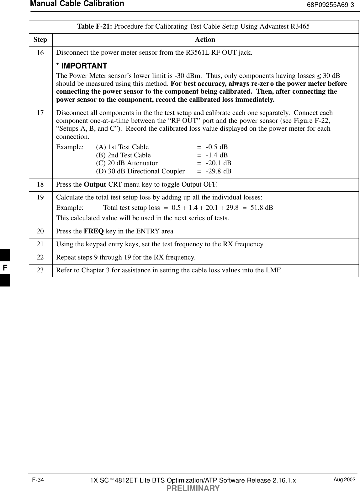 Manual Cable Calibration 68P09255A69-3Aug 20021X SC4812ET Lite BTS Optimization/ATP Software Release 2.16.1.xPRELIMINARYF-34Table F-21: Procedure for Calibrating Test Cable Setup Using Advantest R3465Step Action16 Disconnect the power meter sensor from the R3561L RF OUT jack.* IMPORTANTThe Power Meter sensor’s lower limit is -30 dBm.  Thus, only components having losses &lt; 30 dBshould be measured using this method. For best accuracy, always re-zero the power meter beforeconnecting the power sensor to the component being calibrated.  Then, after connecting thepower sensor to the component, record the calibrated loss immediately.17 Disconnect all components in the the test setup and calibrate each one separately.  Connect eachcomponent one-at-a-time between the “RF OUT” port and the power sensor (see Figure F-22,“Setups A, B, and C”).  Record the calibrated loss value displayed on the power meter for eachconnection.Example:  (A) 1st Test Cable =  -0.5 dB(B) 2nd Test Cable  =  -1.4 dB(C) 20 dB Attenuator  =  -20.1 dB(D) 30 dB Directional Coupler  =  -29.8 dB18 Press the Output CRT menu key to toggle Output OFF.19 Calculate the total test setup loss by adding up all the individual losses:Example:  Total test setup loss  =  0.5 + 1.4 + 20.1 + 29.8  =  51.8 dBThis calculated value will be used in the next series of tests.20 Press the FREQ key in the ENTRY area21 Using the keypad entry keys, set the test frequency to the RX frequency22 Repeat steps 9 through 19 for the RX frequency.23 Refer to Chapter 3 for assistance in setting the cable loss values into the LMF. F