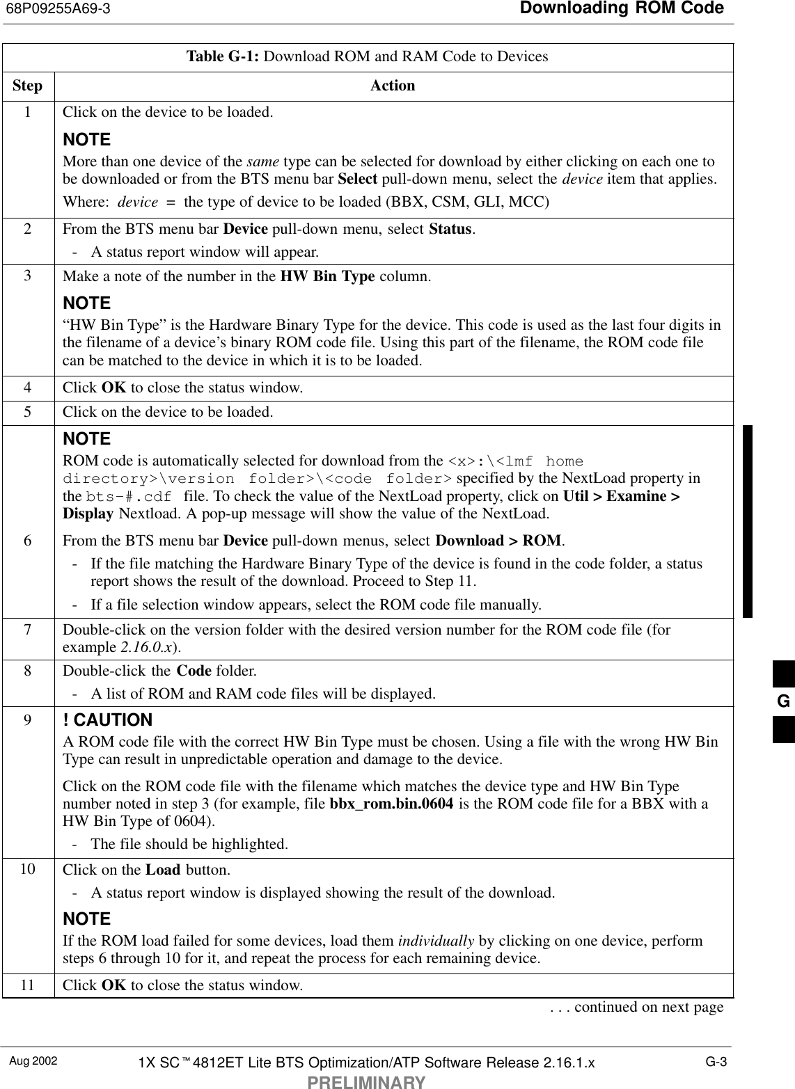 Downloading ROM Code68P09255A69-3Aug 2002 1X SC4812ET Lite BTS Optimization/ATP Software Release 2.16.1.xPRELIMINARYG-3Table G-1: Download ROM and RAM Code to DevicesStep Action1Click on the device to be loaded.NOTEMore than one device of the same type can be selected for download by either clicking on each one tobe downloaded or from the BTS menu bar Select pull-down menu, select the device item that applies.Where:  device  =  the type of device to be loaded (BBX, CSM, GLI, MCC)2From the BTS menu bar Device pull-down menu, select Status.- A status report window will appear.3Make a note of the number in the HW Bin Type column.NOTE“HW Bin Type” is the Hardware Binary Type for the device. This code is used as the last four digits inthe filename of a device’s binary ROM code file. Using this part of the filename, the ROM code filecan be matched to the device in which it is to be loaded.4 Click OK to close the status window.5Click on the device to be loaded.NOTEROM code is automatically selected for download from the &lt;x&gt;:\&lt;lmf homedirectory&gt;\version folder&gt;\&lt;code folder&gt; specified by the NextLoad property inthe bts-#.cdf file. To check the value of the NextLoad property, click on Util &gt; Examine &gt;Display Nextload. A pop-up message will show the value of the NextLoad.6From the BTS menu bar Device pull-down menus, select Download &gt; ROM.- If the file matching the Hardware Binary Type of the device is found in the code folder, a statusreport shows the result of the download. Proceed to Step 11.- If a file selection window appears, select the ROM code file manually.7Double-click on the version folder with the desired version number for the ROM code file (forexample 2.16.0.x).8Double-click the Code folder.- A list of ROM and RAM code files will be displayed.9! CAUTIONA ROM code file with the correct HW Bin Type must be chosen. Using a file with the wrong HW BinType can result in unpredictable operation and damage to the device.Click on the ROM code file with the filename which matches the device type and HW Bin Typenumber noted in step 3 (for example, file bbx_rom.bin.0604 is the ROM code file for a BBX with aHW Bin Type of 0604).- The file should be highlighted.10 Click on the Load button.- A status report window is displayed showing the result of the download.NOTEIf the ROM load failed for some devices, load them individually by clicking on one device, performsteps 6 through 10 for it, and repeat the process for each remaining device.11 Click OK to close the status window.. . . continued on next pageG