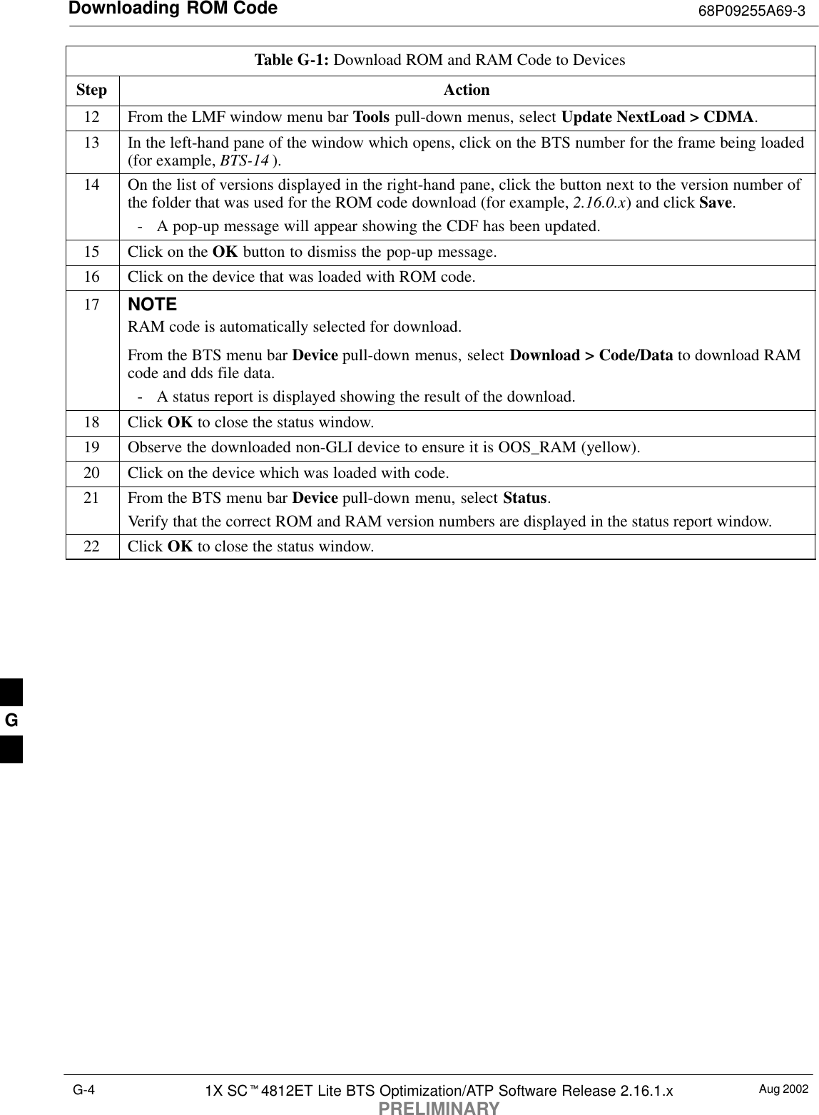 Downloading ROM Code 68P09255A69-3Aug 20021X SC4812ET Lite BTS Optimization/ATP Software Release 2.16.1.xPRELIMINARYG-4Table G-1: Download ROM and RAM Code to DevicesStep Action12 From the LMF window menu bar Tools pull-down menus, select Update NextLoad &gt; CDMA.13 In the left-hand pane of the window which opens, click on the BTS number for the frame being loaded(for example, BTS-14 ).14 On the list of versions displayed in the right-hand pane, click the button next to the version number ofthe folder that was used for the ROM code download (for example, 2.16.0.x) and click Save.- A pop-up message will appear showing the CDF has been updated.15 Click on the OK button to dismiss the pop-up message.16 Click on the device that was loaded with ROM code.17 NOTERAM code is automatically selected for download.From the BTS menu bar Device pull-down menus, select Download &gt; Code/Data to download RAMcode and dds file data.- A status report is displayed showing the result of the download.18 Click OK to close the status window.19 Observe the downloaded non-GLI device to ensure it is OOS_RAM (yellow).20 Click on the device which was loaded with code.21 From the BTS menu bar Device pull-down menu, select Status.Verify that the correct ROM and RAM version numbers are displayed in the status report window.22 Click OK to close the status window. G