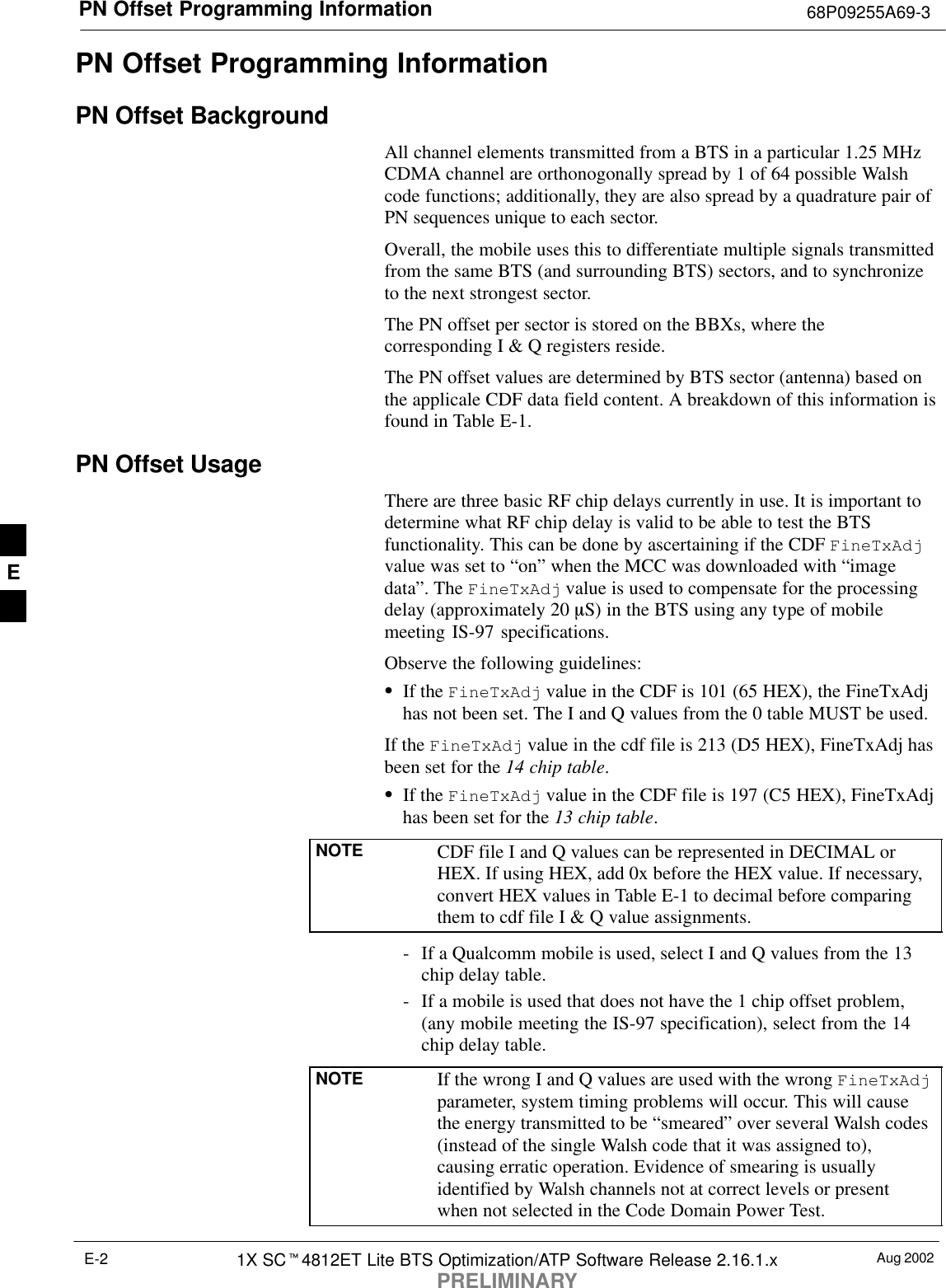 PN Offset Programming Information 68P09255A69-3Aug 20021X SC4812ET Lite BTS Optimization/ATP Software Release 2.16.1.xPRELIMINARYE-2PN Offset Programming InformationPN Offset BackgroundAll channel elements transmitted from a BTS in a particular 1.25 MHzCDMA channel are orthonogonally spread by 1 of 64 possible Walshcode functions; additionally, they are also spread by a quadrature pair ofPN sequences unique to each sector.Overall, the mobile uses this to differentiate multiple signals transmittedfrom the same BTS (and surrounding BTS) sectors, and to synchronizeto the next strongest sector.The PN offset per sector is stored on the BBXs, where thecorresponding I &amp; Q registers reside.The PN offset values are determined by BTS sector (antenna) based onthe applicale CDF data field content. A breakdown of this information isfound in Table E-1.PN Offset Usage There are three basic RF chip delays currently in use. It is important todetermine what RF chip delay is valid to be able to test the BTSfunctionality. This can be done by ascertaining if the CDF FineTxAdjvalue was set to “on” when the MCC was downloaded with “imagedata”. The FineTxAdj value is used to compensate for the processingdelay (approximately 20 mS) in the BTS using any type of mobilemeeting IS-97 specifications.Observe the following guidelines:If the FineTxAdj value in the CDF is 101 (65 HEX), the FineTxAdjhas not been set. The I and Q values from the 0 table MUST be used.If the FineTxAdj value in the cdf file is 213 (D5 HEX), FineTxAdj hasbeen set for the 14 chip table.If the FineTxAdj value in the CDF file is 197 (C5 HEX), FineTxAdjhas been set for the 13 chip table.NOTE CDF file I and Q values can be represented in DECIMAL orHEX. If using HEX, add 0x before the HEX value. If necessary,convert HEX values in Table E-1 to decimal before comparingthem to cdf file I &amp; Q value assignments.- If a Qualcomm mobile is used, select I and Q values from the 13chip delay table.- If a mobile is used that does not have the 1 chip offset problem,(any mobile meeting the IS-97 specification), select from the 14chip delay table.NOTE If the wrong I and Q values are used with the wrong FineTxAdjparameter, system timing problems will occur. This will causethe energy transmitted to be “smeared” over several Walsh codes(instead of the single Walsh code that it was assigned to),causing erratic operation. Evidence of smearing is usuallyidentified by Walsh channels not at correct levels or presentwhen not selected in the Code Domain Power Test.E