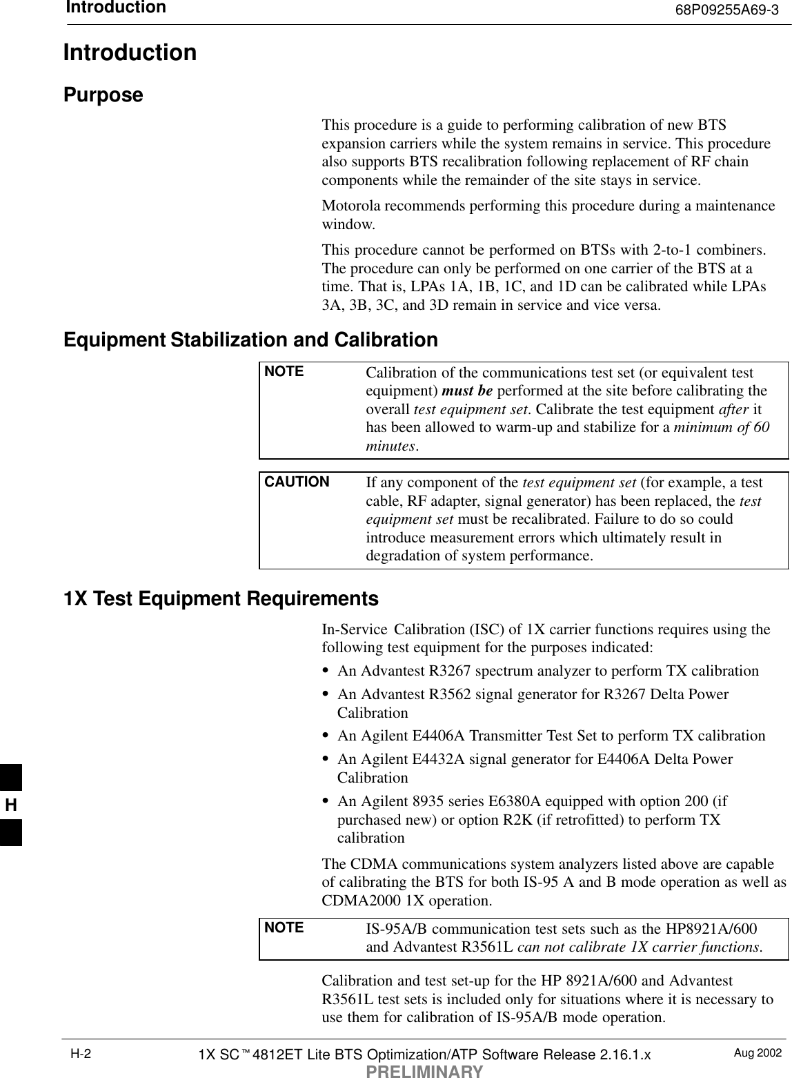 Introduction 68P09255A69-3Aug 20021X SC4812ET Lite BTS Optimization/ATP Software Release 2.16.1.xPRELIMINARYH-2IntroductionPurposeThis procedure is a guide to performing calibration of new BTSexpansion carriers while the system remains in service. This procedurealso supports BTS recalibration following replacement of RF chaincomponents while the remainder of the site stays in service.Motorola recommends performing this procedure during a maintenancewindow.This procedure cannot be performed on BTSs with 2-to-1 combiners.The procedure can only be performed on one carrier of the BTS at atime. That is, LPAs 1A, 1B, 1C, and 1D can be calibrated while LPAs3A, 3B, 3C, and 3D remain in service and vice versa.Equipment Stabilization and CalibrationNOTE Calibration of the communications test set (or equivalent testequipment) must be performed at the site before calibrating theoverall test equipment set. Calibrate the test equipment after ithas been allowed to warm-up and stabilize for a minimum of 60minutes.CAUTION If any component of the test equipment set (for example, a testcable, RF adapter, signal generator) has been replaced, the testequipment set must be recalibrated. Failure to do so couldintroduce measurement errors which ultimately result indegradation of system performance.1X Test Equipment RequirementsIn-Service  Calibration (ISC) of 1X carrier functions requires using thefollowing test equipment for the purposes indicated:An Advantest R3267 spectrum analyzer to perform TX calibrationAn Advantest R3562 signal generator for R3267 Delta PowerCalibrationAn Agilent E4406A Transmitter Test Set to perform TX calibrationAn Agilent E4432A signal generator for E4406A Delta PowerCalibrationAn Agilent 8935 series E6380A equipped with option 200 (ifpurchased new) or option R2K (if retrofitted) to perform TXcalibrationThe CDMA communications system analyzers listed above are capableof calibrating the BTS for both IS-95 A and B mode operation as well asCDMA2000 1X operation.NOTE IS-95A/B communication test sets such as the HP8921A/600and Advantest R3561L can not calibrate 1X carrier functions.Calibration and test set-up for the HP 8921A/600 and AdvantestR3561L test sets is included only for situations where it is necessary touse them for calibration of IS-95A/B mode operation.H