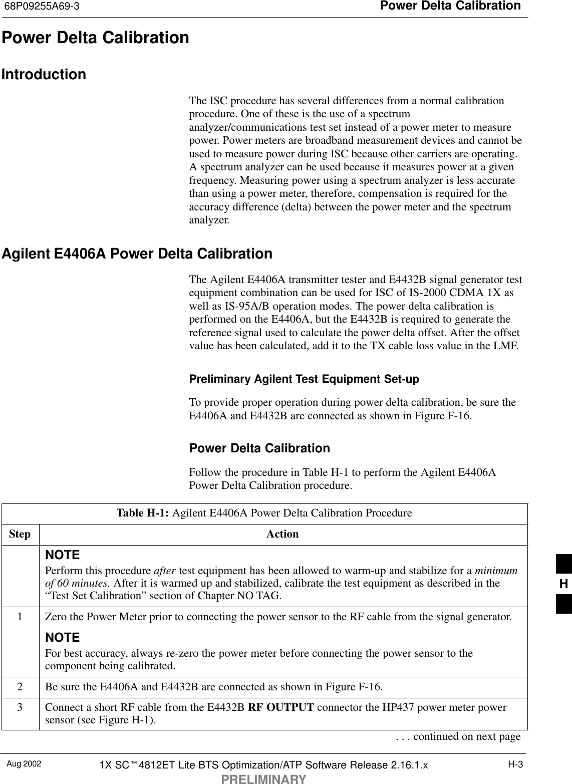 Power Delta Calibration68P09255A69-3Aug 2002 1X SC4812ET Lite BTS Optimization/ATP Software Release 2.16.1.xPRELIMINARYH-3Power Delta CalibrationIntroductionThe ISC procedure has several differences from a normal calibrationprocedure. One of these is the use of a spectrumanalyzer/communications test set instead of a power meter to measurepower. Power meters are broadband measurement devices and cannot beused to measure power during ISC because other carriers are operating.A spectrum analyzer can be used because it measures power at a givenfrequency. Measuring power using a spectrum analyzer is less accuratethan using a power meter, therefore, compensation is required for theaccuracy difference (delta) between the power meter and the spectrumanalyzer.Agilent E4406A Power Delta CalibrationThe Agilent E4406A transmitter tester and E4432B signal generator testequipment combination can be used for ISC of IS-2000 CDMA 1X aswell as IS-95A/B operation modes. The power delta calibration isperformed on the E4406A, but the E4432B is required to generate thereference signal used to calculate the power delta offset. After the offsetvalue has been calculated, add it to the TX cable loss value in the LMF.Preliminary Agilent Test Equipment Set-upTo provide proper operation during power delta calibration, be sure theE4406A and E4432B are connected as shown in Figure F-16.Power Delta CalibrationFollow the procedure in Table H-1 to perform the Agilent E4406APower Delta Calibration procedure.Table H-1: Agilent E4406A Power Delta Calibration ProcedureStep ActionNOTEPerform this procedure after test equipment has been allowed to warm-up and stabilize for a minimumof 60 minutes. After it is warmed up and stabilized, calibrate the test equipment as described in the“Test Set Calibration” section of Chapter NO TAG.1Zero the Power Meter prior to connecting the power sensor to the RF cable from the signal generator.NOTEFor best accuracy, always re-zero the power meter before connecting the power sensor to thecomponent being calibrated.2Be sure the E4406A and E4432B are connected as shown in Figure F-16.3Connect a short RF cable from the E4432B RF OUTPUT connector the HP437 power meter powersensor (see Figure H-1).. . . continued on next pageH