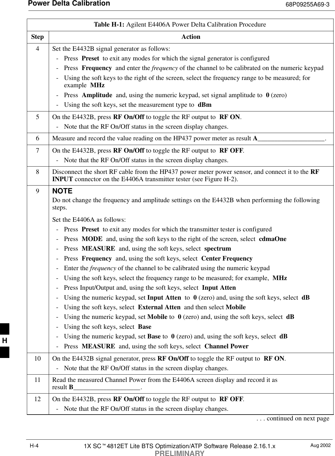 Power Delta Calibration 68P09255A69-3Aug 20021X SC4812ET Lite BTS Optimization/ATP Software Release 2.16.1.xPRELIMINARYH-4Table H-1: Agilent E4406A Power Delta Calibration ProcedureStep Action4Set the E4432B signal generator as follows:- Press  Preset  to exit any modes for which the signal generator is configured- Press  Frequency  and enter the frequency of the channel to be calibrated on the numeric keypad- Using the soft keys to the right of the screen, select the frequency range to be measured; forexample  MHz- Press  Amplitude  and, using the numeric keypad, set signal amplitude to  0 (zero)- Using the soft keys, set the measurement type to  dBm5On the E4432B, press RF On/Off to toggle the RF output to  RF ON.- Note that the RF On/Off status in the screen display changes.6Measure and record the value reading on the HP437 power meter as result A____________________.7On the E4432B, press RF On/Off to toggle the RF output to  RF OFF.- Note that the RF On/Off status in the screen display changes.8Disconnect the short RF cable from the HP437 power meter power sensor, and connect it to the RFINPUT connector on the E4406A transmitter tester (see Figure H-2).9NOTEDo not change the frequency and amplitude settings on the E4432B when performing the followingsteps.Set the E4406A as follows:- Press  Preset  to exit any modes for which the transmitter tester is configured- Press  MODE  and, using the soft keys to the right of the screen, select  cdmaOne- Press  MEASURE  and, using the soft keys, select  spectrum- Press  Frequency  and, using the soft keys, select  Center Frequency- Enter the frequency of the channel to be calibrated using the numeric keypad- Using the soft keys, select the frequency range to be measured; for example,  MHz- Press Input/Output and, using the soft keys, select  Input Atten- Using the numeric keypad, set Input Atten  to  0 (zero) and, using the soft keys, select  dB- Using the soft keys, select  External Atten  and then select Mobile- Using the numeric keypad, set Mobile to  0 (zero) and, using the soft keys, select  dB- Using the soft keys, select  Base- Using the numeric keypad, set Base to  0 (zero) and, using the soft keys, select  dB- Press  MEASURE  and, using the soft keys, select  Channel Power10 On the E4432B signal generator, press RF On/Off to toggle the RF output to  RF ON.- Note that the RF On/Off status in the screen display changes.11 Read the measured Channel Power from the E4406A screen display and record it as result B____________________.12 On the E4432B, press RF On/Off to toggle the RF output to  RF OFF.- Note that the RF On/Off status in the screen display changes.. . . continued on next pageH