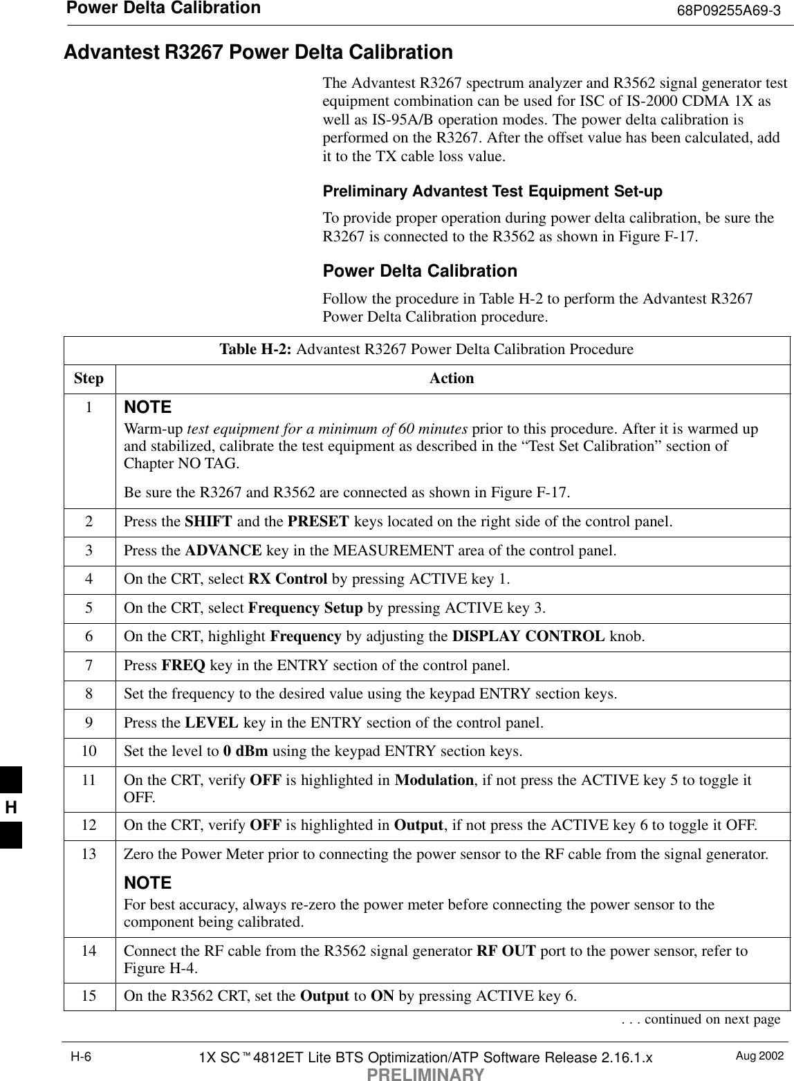 Power Delta Calibration 68P09255A69-3Aug 20021X SC4812ET Lite BTS Optimization/ATP Software Release 2.16.1.xPRELIMINARYH-6Advantest R3267 Power Delta CalibrationThe Advantest R3267 spectrum analyzer and R3562 signal generator testequipment combination can be used for ISC of IS-2000 CDMA 1X aswell as IS-95A/B operation modes. The power delta calibration isperformed on the R3267. After the offset value has been calculated, addit to the TX cable loss value.Preliminary Advantest Test Equipment Set-upTo provide proper operation during power delta calibration, be sure theR3267 is connected to the R3562 as shown in Figure F-17.Power Delta CalibrationFollow the procedure in Table H-2 to perform the Advantest R3267Power Delta Calibration procedure.Table H-2: Advantest R3267 Power Delta Calibration ProcedureStep Action1NOTEWarm-up test equipment for a minimum of 60 minutes prior to this procedure. After it is warmed upand stabilized, calibrate the test equipment as described in the “Test Set Calibration” section ofChapter NO TAG.Be sure the R3267 and R3562 are connected as shown in Figure F-17.2Press the SHIFT and the PRESET keys located on the right side of the control panel.3Press the ADVANCE key in the MEASUREMENT area of the control panel.4On the CRT, select RX Control by pressing ACTIVE key 1.5On the CRT, select Frequency Setup by pressing ACTIVE key 3.6On the CRT, highlight Frequency by adjusting the DISPLAY CONTROL knob.7 Press FREQ key in the ENTRY section of the control panel.8Set the frequency to the desired value using the keypad ENTRY section keys.9Press the LEVEL key in the ENTRY section of the control panel.10 Set the level to 0 dBm using the keypad ENTRY section keys.11 On the CRT, verify OFF is highlighted in Modulation, if not press the ACTIVE key 5 to toggle itOFF.12 On the CRT, verify OFF is highlighted in Output, if not press the ACTIVE key 6 to toggle it OFF.13 Zero the Power Meter prior to connecting the power sensor to the RF cable from the signal generator.NOTEFor best accuracy, always re-zero the power meter before connecting the power sensor to thecomponent being calibrated.14 Connect the RF cable from the R3562 signal generator RF OUT port to the power sensor, refer toFigure H-4.15 On the R3562 CRT, set the Output to ON by pressing ACTIVE key 6.. . . continued on next pageH