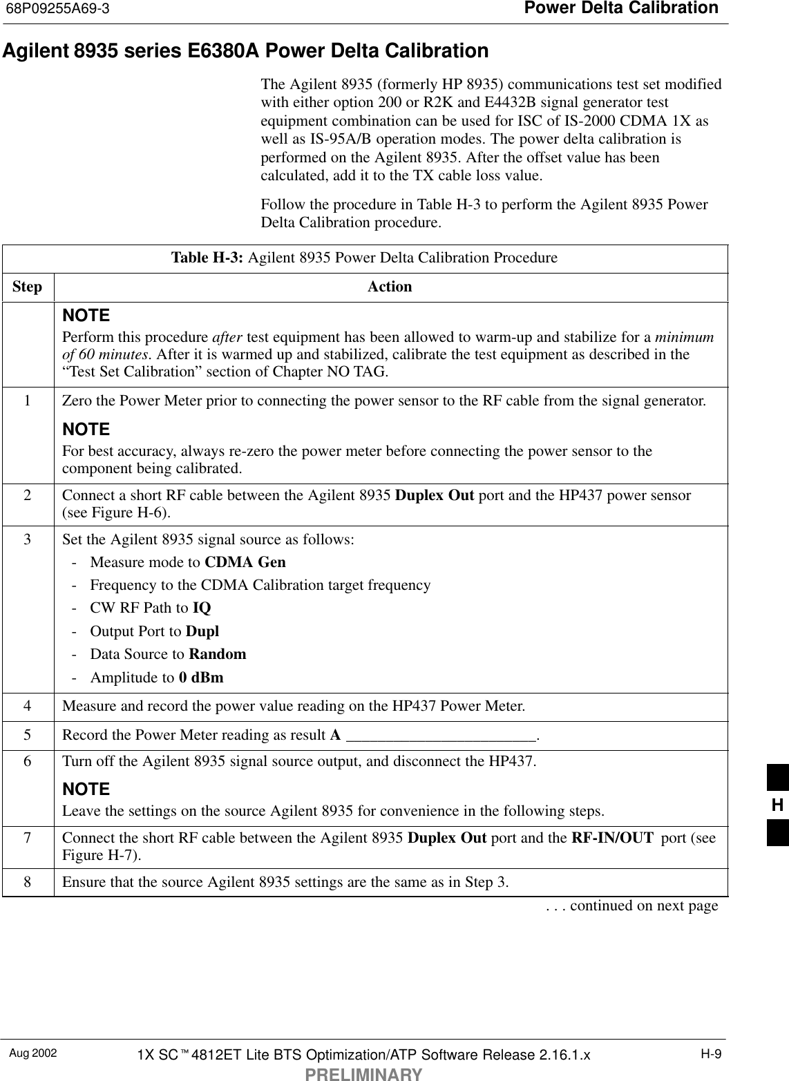Power Delta Calibration68P09255A69-3Aug 2002 1X SC4812ET Lite BTS Optimization/ATP Software Release 2.16.1.xPRELIMINARYH-9Agilent 8935 series E6380A Power Delta CalibrationThe Agilent 8935 (formerly HP 8935) communications test set modifiedwith either option 200 or R2K and E4432B signal generator testequipment combination can be used for ISC of IS-2000 CDMA 1X aswell as IS-95A/B operation modes. The power delta calibration isperformed on the Agilent 8935. After the offset value has beencalculated, add it to the TX cable loss value.Follow the procedure in Table H-3 to perform the Agilent 8935 PowerDelta Calibration procedure.Table H-3: Agilent 8935 Power Delta Calibration ProcedureStep ActionNOTEPerform this procedure after test equipment has been allowed to warm-up and stabilize for a minimumof 60 minutes. After it is warmed up and stabilized, calibrate the test equipment as described in the“Test Set Calibration” section of Chapter NO TAG.1Zero the Power Meter prior to connecting the power sensor to the RF cable from the signal generator.NOTEFor best accuracy, always re-zero the power meter before connecting the power sensor to thecomponent being calibrated.2Connect a short RF cable between the Agilent 8935 Duplex Out port and the HP437 power sensor(see Figure H-6).3Set the Agilent 8935 signal source as follows:- Measure mode to CDMA Gen- Frequency to the CDMA Calibration target frequency- CW RF Path to IQ- Output Port to Dupl- Data Source to Random- Amplitude to 0 dBm4Measure and record the power value reading on the HP437 Power Meter.5Record the Power Meter reading as result A ________________________.6Turn off the Agilent 8935 signal source output, and disconnect the HP437.NOTELeave the settings on the source Agilent 8935 for convenience in the following steps.7Connect the short RF cable between the Agilent 8935 Duplex Out port and the RF-IN/OUT  port (seeFigure H-7).8Ensure that the source Agilent 8935 settings are the same as in Step 3.. . . continued on next pageH
