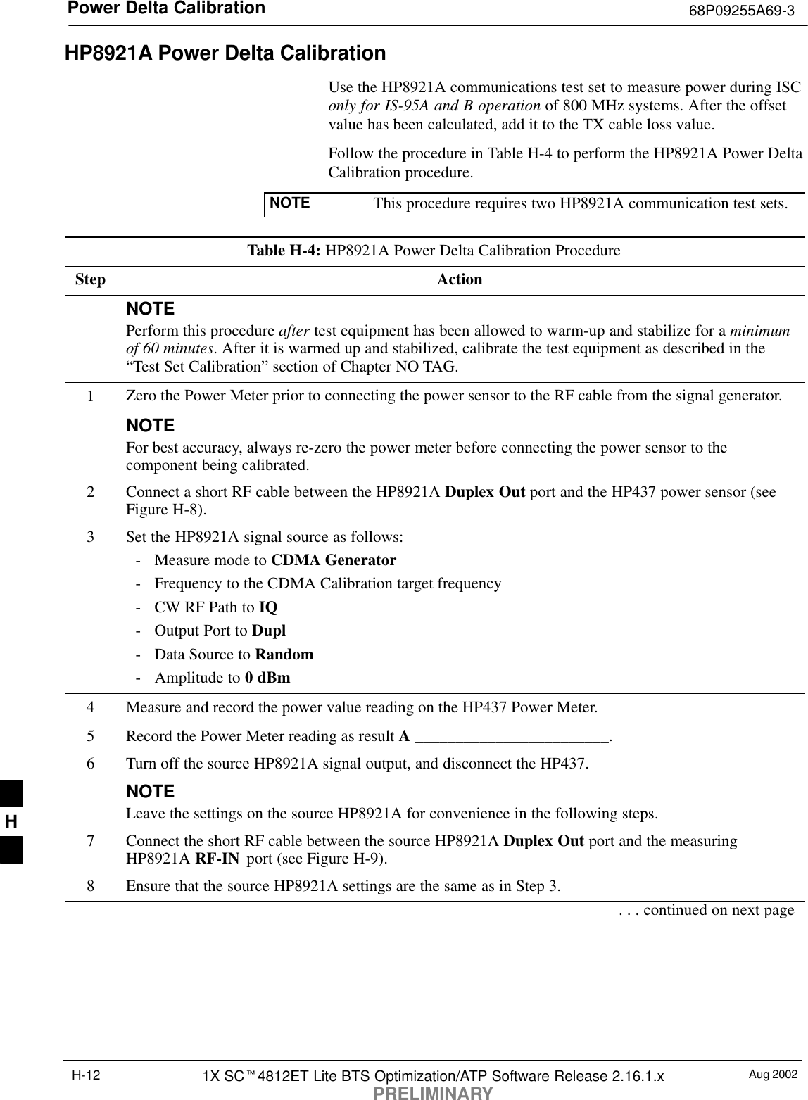 Power Delta Calibration 68P09255A69-3Aug 20021X SC4812ET Lite BTS Optimization/ATP Software Release 2.16.1.xPRELIMINARYH-12HP8921A Power Delta CalibrationUse the HP8921A communications test set to measure power during ISConly for IS-95A and B operation of 800 MHz systems. After the offsetvalue has been calculated, add it to the TX cable loss value.Follow the procedure in Table H-4 to perform the HP8921A Power DeltaCalibration procedure.NOTE This procedure requires two HP8921A communication test sets.Table H-4: HP8921A Power Delta Calibration ProcedureStep ActionNOTEPerform this procedure after test equipment has been allowed to warm-up and stabilize for a minimumof 60 minutes. After it is warmed up and stabilized, calibrate the test equipment as described in the“Test Set Calibration” section of Chapter NO TAG.1Zero the Power Meter prior to connecting the power sensor to the RF cable from the signal generator.NOTEFor best accuracy, always re-zero the power meter before connecting the power sensor to thecomponent being calibrated.2Connect a short RF cable between the HP8921A Duplex Out port and the HP437 power sensor (seeFigure H-8).3Set the HP8921A signal source as follows:- Measure mode to CDMA Generator- Frequency to the CDMA Calibration target frequency- CW RF Path to IQ- Output Port to Dupl- Data Source to Random- Amplitude to 0 dBm4Measure and record the power value reading on the HP437 Power Meter.5Record the Power Meter reading as result A ________________________.6Turn off the source HP8921A signal output, and disconnect the HP437.NOTELeave the settings on the source HP8921A for convenience in the following steps.7Connect the short RF cable between the source HP8921A Duplex Out port and the measuringHP8921A RF-IN  port (see Figure H-9).8Ensure that the source HP8921A settings are the same as in Step 3.. . . continued on next pageH