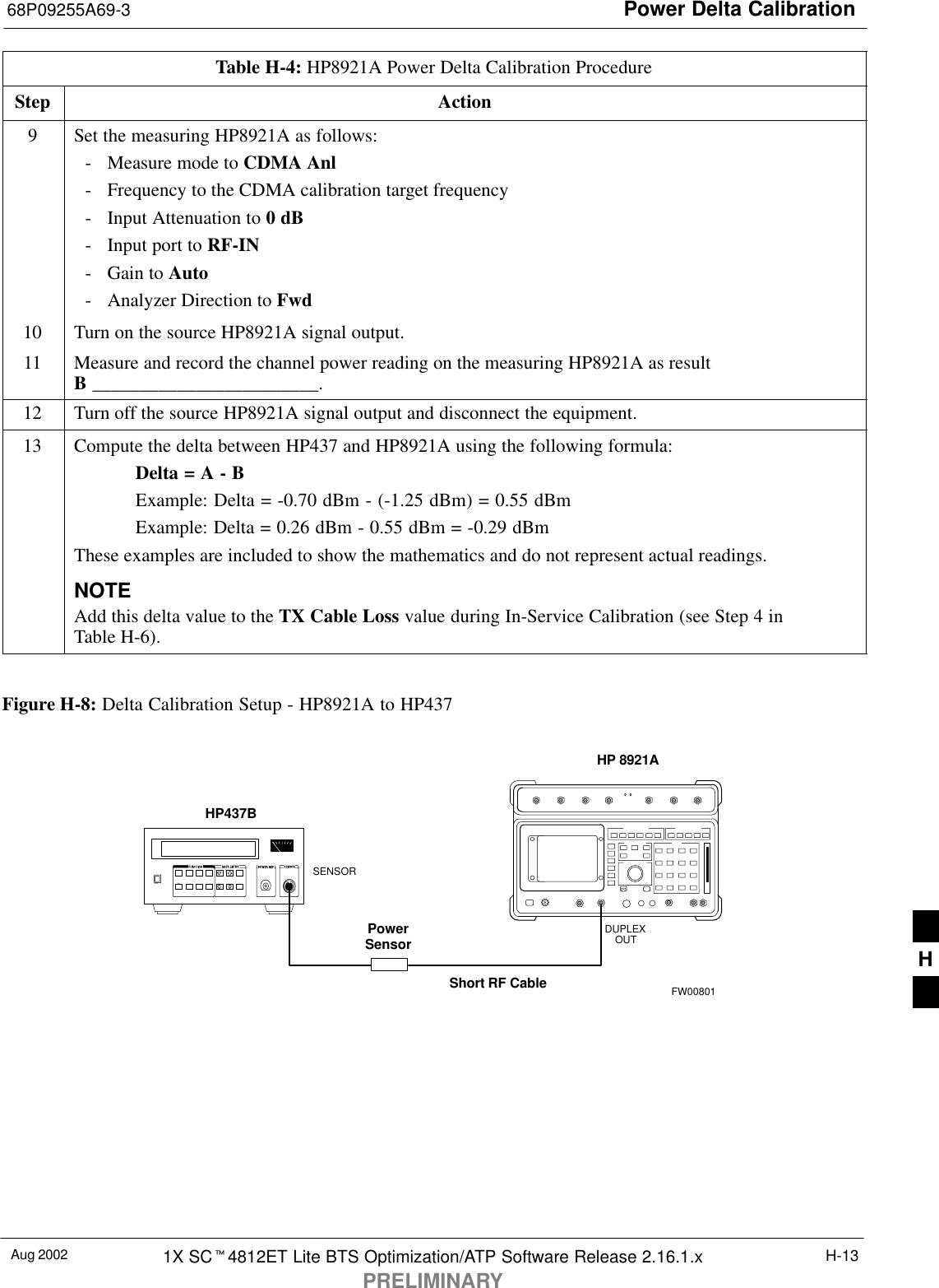 Power Delta Calibration68P09255A69-3Aug 2002 1X SC4812ET Lite BTS Optimization/ATP Software Release 2.16.1.xPRELIMINARYH-13Table H-4: HP8921A Power Delta Calibration ProcedureStep Action9Set the measuring HP8921A as follows:- Measure mode to CDMA Anl- Frequency to the CDMA calibration target frequency- Input Attenuation to 0 dB- Input port to RF-IN- Gain to Auto- Analyzer Direction to Fwd10 Turn on the source HP8921A signal output.11 Measure and record the channel power reading on the measuring HP8921A as resultB ________________________.12 Turn off the source HP8921A signal output and disconnect the equipment.13 Compute the delta between HP437 and HP8921A using the following formula:Delta = A - BExample: Delta = -0.70 dBm - (-1.25 dBm) = 0.55 dBmExample: Delta = 0.26 dBm - 0.55 dBm = -0.29 dBmThese examples are included to show the mathematics and do not represent actual readings.NOTEAdd this delta value to the TX Cable Loss value during In-Service Calibration (see Step 4 inTable H-6). Figure H-8: Delta Calibration Setup - HP8921A to HP437Short RF CableHP 8921ADUPLEXOUTHP437BPowerSensorSENSORFW00801H