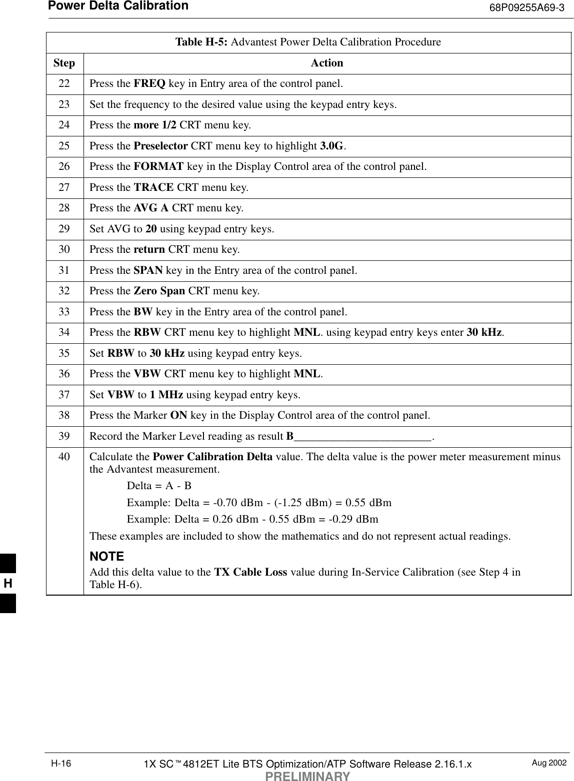 Power Delta Calibration 68P09255A69-3Aug 20021X SC4812ET Lite BTS Optimization/ATP Software Release 2.16.1.xPRELIMINARYH-16Table H-5: Advantest Power Delta Calibration ProcedureStep Action22 Press the FREQ key in Entry area of the control panel.23 Set the frequency to the desired value using the keypad entry keys.24 Press the more 1/2 CRT menu key.25 Press the Preselector CRT menu key to highlight 3.0G.26 Press the FORMAT key in the Display Control area of the control panel.27 Press the TRACE CRT menu key.28 Press the AVG A CRT menu key.29 Set AVG to 20 using keypad entry keys.30 Press the return CRT menu key.31 Press the SPAN key in the Entry area of the control panel.32 Press the Zero Span CRT menu key.33 Press the BW key in the Entry area of the control panel.34 Press the RBW CRT menu key to highlight MNL. using keypad entry keys enter 30 kHz.35 Set RBW to 30 kHz using keypad entry keys.36 Press the VBW CRT menu key to highlight MNL.37 Set VBW to 1 MHz using keypad entry keys.38 Press the Marker ON key in the Display Control area of the control panel.39 Record the Marker Level reading as result B________________________.40 Calculate the Power Calibration Delta value. The delta value is the power meter measurement minusthe Advantest measurement.Delta = A - BExample: Delta = -0.70 dBm - (-1.25 dBm) = 0.55 dBmExample: Delta = 0.26 dBm - 0.55 dBm = -0.29 dBmThese examples are included to show the mathematics and do not represent actual readings.NOTEAdd this delta value to the TX Cable Loss value during In-Service Calibration (see Step 4 inTable H-6). H