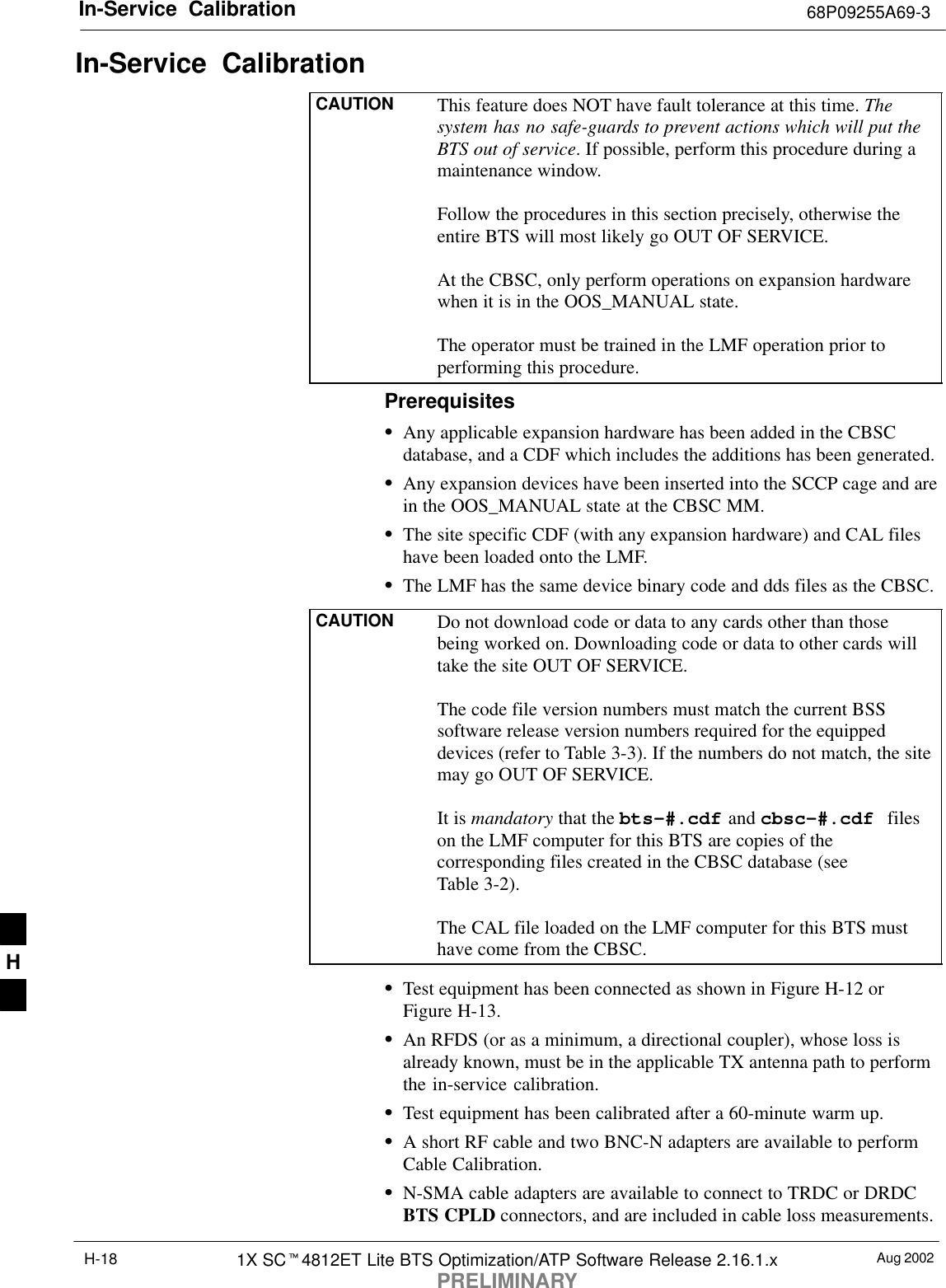In-Service  Calibration 68P09255A69-3Aug 20021X SC4812ET Lite BTS Optimization/ATP Software Release 2.16.1.xPRELIMINARYH-18In-Service  CalibrationCAUTION This feature does NOT have fault tolerance at this time. Thesystem has no safe-guards to prevent actions which will put theBTS out of service. If possible, perform this procedure during amaintenance window.Follow the procedures in this section precisely, otherwise theentire BTS will most likely go OUT OF SERVICE.At the CBSC, only perform operations on expansion hardwarewhen it is in the OOS_MANUAL state.The operator must be trained in the LMF operation prior toperforming this procedure.PrerequisitesAny applicable expansion hardware has been added in the CBSCdatabase, and a CDF which includes the additions has been generated.Any expansion devices have been inserted into the SCCP cage and arein the OOS_MANUAL state at the CBSC MM.The site specific CDF (with any expansion hardware) and CAL fileshave been loaded onto the LMF.The LMF has the same device binary code and dds files as the CBSC.CAUTION Do not download code or data to any cards other than thosebeing worked on. Downloading code or data to other cards willtake the site OUT OF SERVICE.The code file version numbers must match the current BSSsoftware release version numbers required for the equippeddevices (refer to Table 3-3). If the numbers do not match, the sitemay go OUT OF SERVICE.It is mandatory that the bts-#.cdf and cbsc-#.cdf fileson the LMF computer for this BTS are copies of thecorresponding files created in the CBSC database (seeTable 3-2).The CAL file loaded on the LMF computer for this BTS musthave come from the CBSC.Test equipment has been connected as shown in Figure H-12 orFigure H-13.An RFDS (or as a minimum, a directional coupler), whose loss isalready known, must be in the applicable TX antenna path to performthe in-service calibration.Test equipment has been calibrated after a 60-minute warm up.A short RF cable and two BNC-N adapters are available to performCable Calibration.N-SMA cable adapters are available to connect to TRDC or DRDCBTS CPLD connectors, and are included in cable loss measurements.H