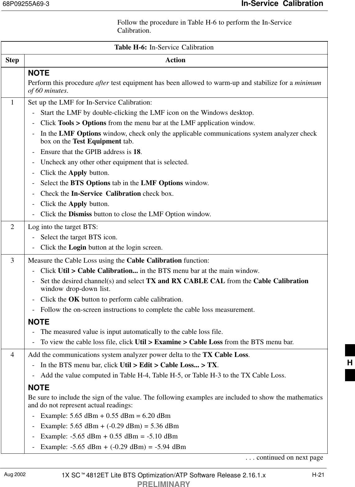 In-Service  Calibration68P09255A69-3Aug 2002 1X SC4812ET Lite BTS Optimization/ATP Software Release 2.16.1.xPRELIMINARYH-21Follow the procedure in Table H-6 to perform the In-ServiceCalibration.Table H-6: In-Service CalibrationStep ActionNOTEPerform this procedure after test equipment has been allowed to warm-up and stabilize for a minimumof 60 minutes.1Set up the LMF for In-Service Calibration:- Start the LMF by double-clicking the LMF icon on the Windows desktop.- Click Tools &gt; Options from the menu bar at the LMF application window.- In the LMF Options window, check only the applicable communications system analyzer checkbox on the Test Equipment tab.- Ensure that the GPIB address is 18.- Uncheck any other other equipment that is selected.- Click the Apply button.- Select the BTS Options tab in the LMF Options window.- Check the In-Service Calibration check box.- Click the Apply button.- Click the Dismiss button to close the LMF Option window.2Log into the target BTS:- Select the target BTS icon.- Click the Login button at the login screen.3Measure the Cable Loss using the Cable Calibration function:- Click Util &gt; Cable Calibration... in the BTS menu bar at the main window.- Set the desired channel(s) and select TX and RX CABLE CAL from the Cable Calibrationwindow drop-down list.- Click the OK button to perform cable calibration.- Follow the on-screen instructions to complete the cable loss measurement.NOTE- The measured value is input automatically to the cable loss file.- To view the cable loss file, click Util &gt; Examine &gt; Cable Loss from the BTS menu bar.4Add the communications system analyzer power delta to the TX Cable Loss.- In the BTS menu bar, click Util &gt; Edit &gt; Cable Loss... &gt; TX.- Add the value computed in Table H-4, Table H-5, or Table H-3 to the TX Cable Loss.NOTEBe sure to include the sign of the value. The following examples are included to show the mathematicsand do not represent actual readings:- Example: 5.65 dBm + 0.55 dBm = 6.20 dBm- Example: 5.65 dBm + (-0.29 dBm) = 5.36 dBm- Example: -5.65 dBm + 0.55 dBm = -5.10 dBm- Example: -5.65 dBm + (-0.29 dBm) = -5.94 dBm. . . continued on next pageH