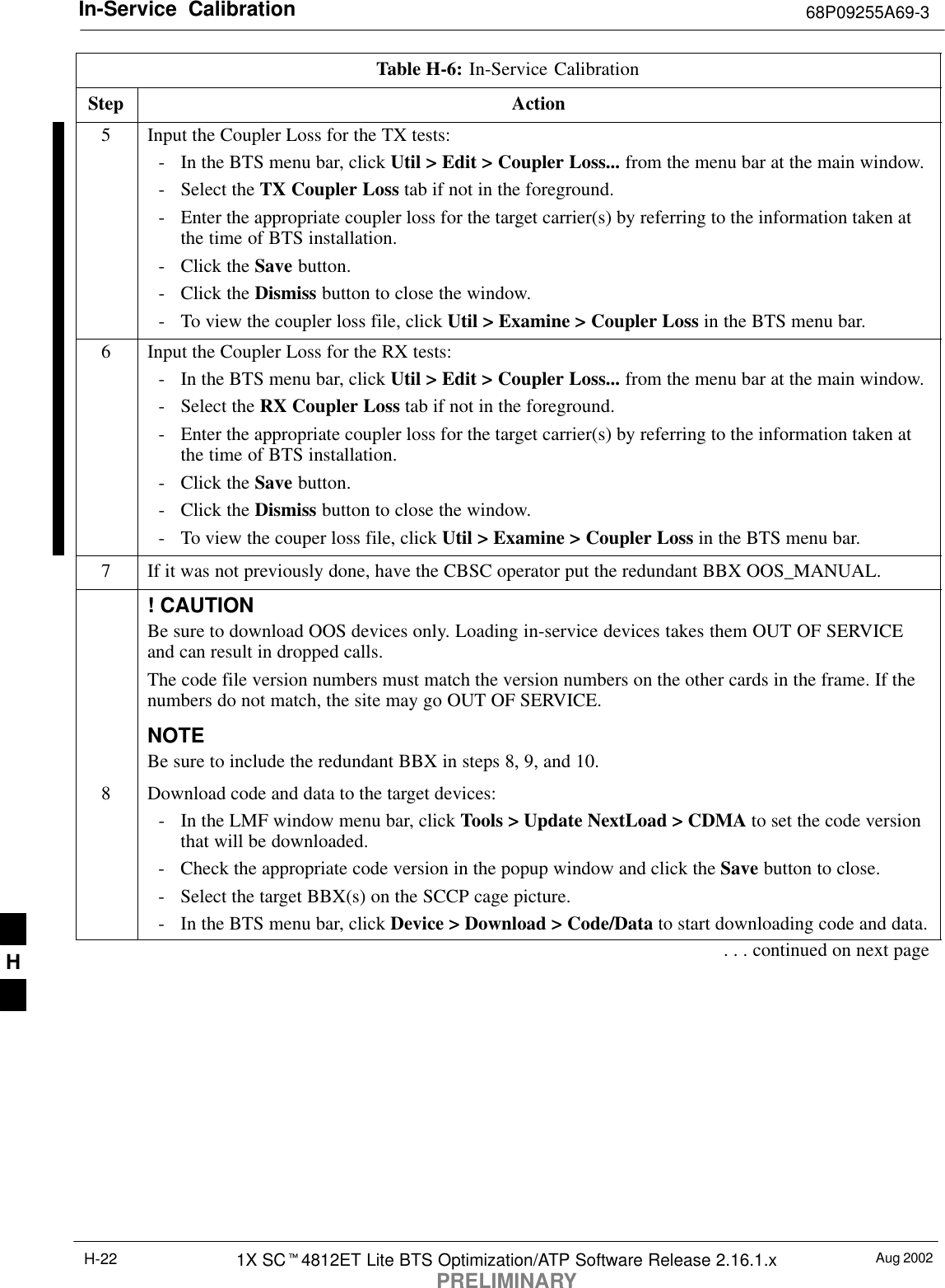 In-Service  Calibration 68P09255A69-3Aug 20021X SC4812ET Lite BTS Optimization/ATP Software Release 2.16.1.xPRELIMINARYH-22Table H-6: In-Service CalibrationStep Action5Input the Coupler Loss for the TX tests:- In the BTS menu bar, click Util &gt; Edit &gt; Coupler Loss... from the menu bar at the main window.- Select the TX Coupler Loss tab if not in the foreground.- Enter the appropriate coupler loss for the target carrier(s) by referring to the information taken atthe time of BTS installation.- Click the Save button.- Click the Dismiss button to close the window.- To view the coupler loss file, click Util &gt; Examine &gt; Coupler Loss in the BTS menu bar.6Input the Coupler Loss for the RX tests:- In the BTS menu bar, click Util &gt; Edit &gt; Coupler Loss... from the menu bar at the main window.- Select the RX Coupler Loss tab if not in the foreground.- Enter the appropriate coupler loss for the target carrier(s) by referring to the information taken atthe time of BTS installation.- Click the Save button.- Click the Dismiss button to close the window.- To view the couper loss file, click Util &gt; Examine &gt; Coupler Loss in the BTS menu bar.7If it was not previously done, have the CBSC operator put the redundant BBX OOS_MANUAL.! CAUTIONBe sure to download OOS devices only. Loading in-service devices takes them OUT OF SERVICEand can result in dropped calls.The code file version numbers must match the version numbers on the other cards in the frame. If thenumbers do not match, the site may go OUT OF SERVICE.NOTEBe sure to include the redundant BBX in steps 8, 9, and 10.8Download code and data to the target devices:- In the LMF window menu bar, click Tools &gt; Update NextLoad &gt; CDMA to set the code versionthat will be downloaded.- Check the appropriate code version in the popup window and click the Save button to close.- Select the target BBX(s) on the SCCP cage picture.- In the BTS menu bar, click Device &gt; Download &gt; Code/Data to start downloading code and data.. . . continued on next pageH