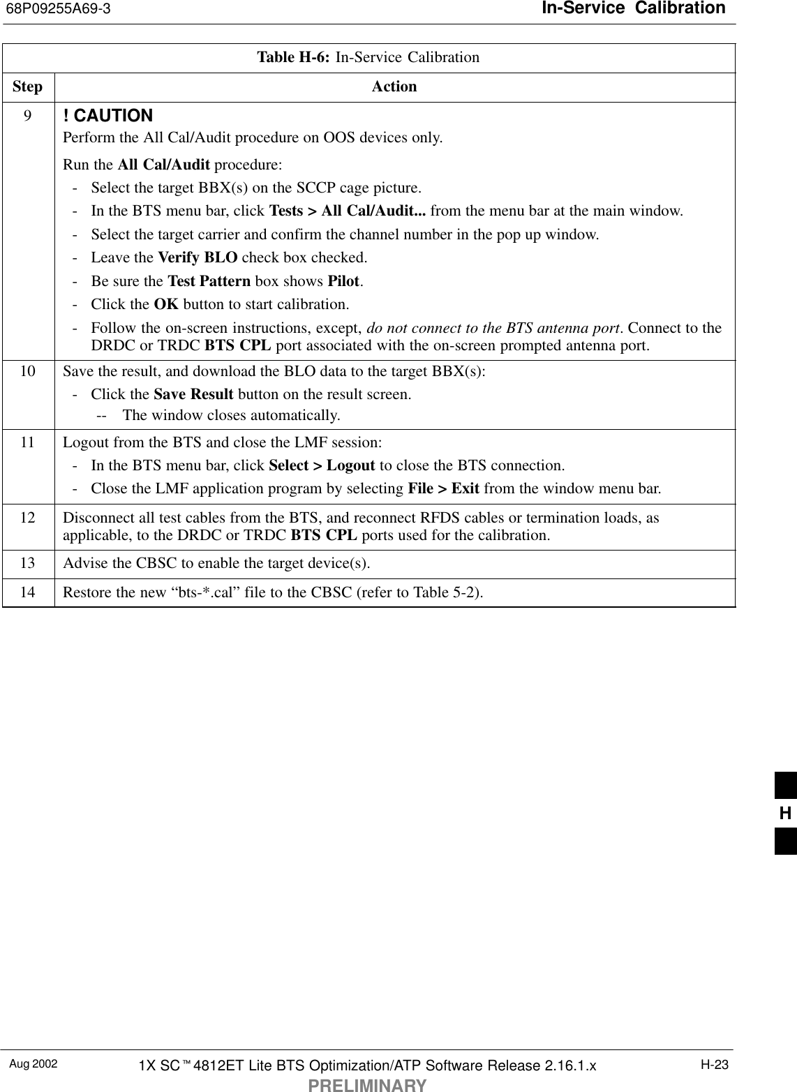 In-Service  Calibration68P09255A69-3Aug 2002 1X SC4812ET Lite BTS Optimization/ATP Software Release 2.16.1.xPRELIMINARYH-23Table H-6: In-Service CalibrationStep Action9! CAUTIONPerform the All Cal/Audit procedure on OOS devices only.Run the All Cal/Audit procedure:- Select the target BBX(s) on the SCCP cage picture.- In the BTS menu bar, click Tests &gt; All Cal/Audit... from the menu bar at the main window.- Select the target carrier and confirm the channel number in the pop up window.- Leave the Verify BLO check box checked.- Be sure the Test Pattern box shows Pilot.- Click the OK button to start calibration.- Follow the on-screen instructions, except, do not connect to the BTS antenna port. Connect to theDRDC or TRDC BTS CPL port associated with the on-screen prompted antenna port.10 Save the result, and download the BLO data to the target BBX(s):- Click the Save Result button on the result screen.-- The window closes automatically.11 Logout from the BTS and close the LMF session:- In the BTS menu bar, click Select &gt; Logout to close the BTS connection.- Close the LMF application program by selecting File &gt; Exit from the window menu bar.12 Disconnect all test cables from the BTS, and reconnect RFDS cables or termination loads, asapplicable, to the DRDC or TRDC BTS CPL ports used for the calibration.13 Advise the CBSC to enable the target device(s).14 Restore the new “bts-*.cal” file to the CBSC (refer to Table 5-2). H