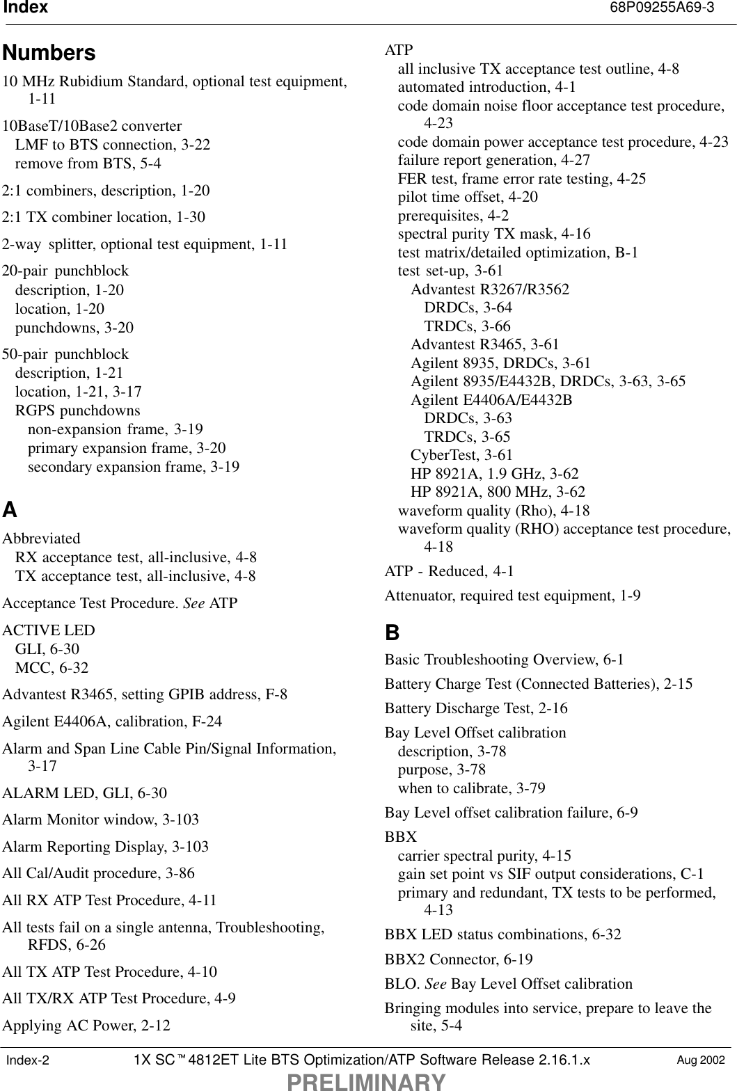 Index 68P09255A69-31X SC4812ET Lite BTS Optimization/ATP Software Release 2.16.1.xPRELIMINARYAug 2002Index-2Numbers10 MHz Rubidium Standard, optional test equipment,1-1110BaseT/10Base2 converterLMF to BTS connection, 3-22remove from BTS, 5-42:1 combiners, description, 1-202:1 TX combiner location, 1-302-way  splitter, optional test equipment, 1-1120-pair punchblockdescription, 1-20location, 1-20punchdowns, 3-2050-pair punchblockdescription, 1-21location, 1-21, 3-17RGPS punchdownsnon-expansion frame, 3-19primary expansion frame, 3-20secondary expansion frame, 3-19AAbbreviatedRX acceptance test, all-inclusive, 4-8TX acceptance test, all-inclusive, 4-8Acceptance Test Procedure. See ATPACTIVE LEDGLI, 6-30MCC, 6-32Advantest R3465, setting GPIB address, F-8Agilent E4406A, calibration, F-24Alarm and Span Line Cable Pin/Signal Information,3-17ALARM LED, GLI, 6-30Alarm Monitor window, 3-103Alarm Reporting Display, 3-103All Cal/Audit procedure, 3-86All RX ATP Test Procedure, 4-11All tests fail on a single antenna, Troubleshooting,RFDS, 6-26All TX ATP Test Procedure, 4-10All TX/RX ATP Test Procedure, 4-9Applying AC Power, 2-12ATPall inclusive TX acceptance test outline, 4-8automated introduction, 4-1code domain noise floor acceptance test procedure,4-23code domain power acceptance test procedure, 4-23failure report generation, 4-27FER test, frame error rate testing, 4-25pilot time offset, 4-20prerequisites, 4-2spectral purity TX mask, 4-16test matrix/detailed optimization, B-1test set-up, 3-61Advantest R3267/R3562DRDCs, 3-64TRDCs, 3-66Advantest R3465, 3-61Agilent 8935, DRDCs, 3-61Agilent 8935/E4432B, DRDCs, 3-63, 3-65Agilent E4406A/E4432BDRDCs, 3-63TRDCs, 3-65CyberTest, 3-61HP 8921A, 1.9 GHz, 3-62HP 8921A, 800 MHz, 3-62waveform quality (Rho), 4-18waveform quality (RHO) acceptance test procedure,4-18ATP - Reduced, 4-1Attenuator, required test equipment, 1-9BBasic Troubleshooting Overview, 6-1Battery Charge Test (Connected Batteries), 2-15Battery Discharge Test, 2-16Bay Level Offset calibrationdescription, 3-78purpose, 3-78when to calibrate, 3-79Bay Level offset calibration failure, 6-9BBXcarrier spectral purity, 4-15gain set point vs SIF output considerations, C-1primary and redundant, TX tests to be performed,4-13BBX LED status combinations, 6-32BBX2 Connector, 6-19BLO. See Bay Level Offset calibrationBringing modules into service, prepare to leave thesite, 5-4