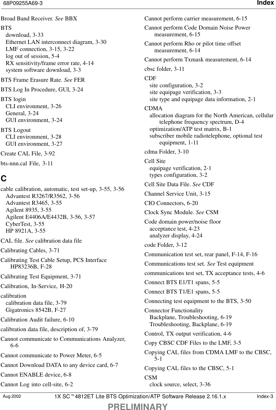 Index68P09255A69-3PRELIMINARYAug 2002 1X SC4812ET Lite BTS Optimization/ATP Software Release 2.16.1.x Index-3Broad Band Receiver. See BBXBTSdownload, 3-33Ethernet LAN interconnect diagram, 3-30LMF connection, 3-15, 3-22log out of session, 5-4RX sensitivity/frame error rate, 4-14system software download, 3-3BTS Frame Erasure Rate. See FERBTS Log In Procedure, GUI, 3-24BTS loginCLI environment, 3-26General, 3-24GUI environment, 3-24BTS LogoutCLI environment, 3-28GUI environment, 3-27Create CAL File, 3-92bts-nnn.cal File, 3-11Ccable calibration, automatic, test set-up, 3-55, 3-56Advantest R3267/R3562, 3-56Advantest R3465, 3-55Agilent 8935, 3-55Agilent E4406A/E4432B, 3-56, 3-57CyberTest, 3-55HP 8921A, 3-55CAL file. See calibration data fileCalibrating Cables, 3-71Calibrating Test Cable Setup, PCS InterfaceHP83236B, F-28Calibrating Test Equipment, 3-71Calibration, In-Service, H-20calibrationcalibration data file, 3-79Gigatronics 8542B, F-27Calibration Audit failure, 6-10calibration data file, description of, 3-79Cannot communicate to Communications Analyzer,6-6Cannot communicate to Power Meter, 6-5Cannot Download DATA to any device card, 6-7Cannot ENABLE device, 6-8Cannot Log into cell-site, 6-2Cannot perform carrier measurement, 6-15Cannot perform Code Domain Noise Powermeasurement, 6-15Cannot perform Rho or pilot time offsetmeasurement, 6-14Cannot perform Txmask measurement, 6-14cbsc folder, 3-11CDFsite configuration, 3-2site equipage verification, 3-3site type and equipage data information, 2-1CDMAallocation diagram for the North American, cellulartelephone frequency spectrum, D-4optimization/ATP test matrix, B-1subscriber mobile radiotelephone, optional testequipment, 1-11cdma Folder, 3-10Cell Siteequipage verification, 2-1types configuration, 3-2Cell Site Data File. See CDFChannel Service Unit, 3-15CIO Connectors, 6-20Clock Sync Module. See CSMCode domain power/noise flooracceptance test, 4-23analyzer display, 4-24code Folder, 3-12Communication test set, rear panel, F-14, F-16Communications test set. See Test equipmentcommunications test set, TX acceptance tests, 4-6Connect BTS E1/T1 spans, 5-5Connect BTS T1/E1 spans, 5-5Connecting test equipment to the BTS, 3-50Connector FunctionalityBackplane, Troubleshooting, 6-19Troubleshooting, Backplane, 6-19Control, TX output verification, 4-6Copy CBSC CDF Files to the LMF, 3-5Copying CAL files from CDMA LMF to the CBSC,5-1Copying CAL files to the CBSC, 5-1CSMclock source, select, 3-36