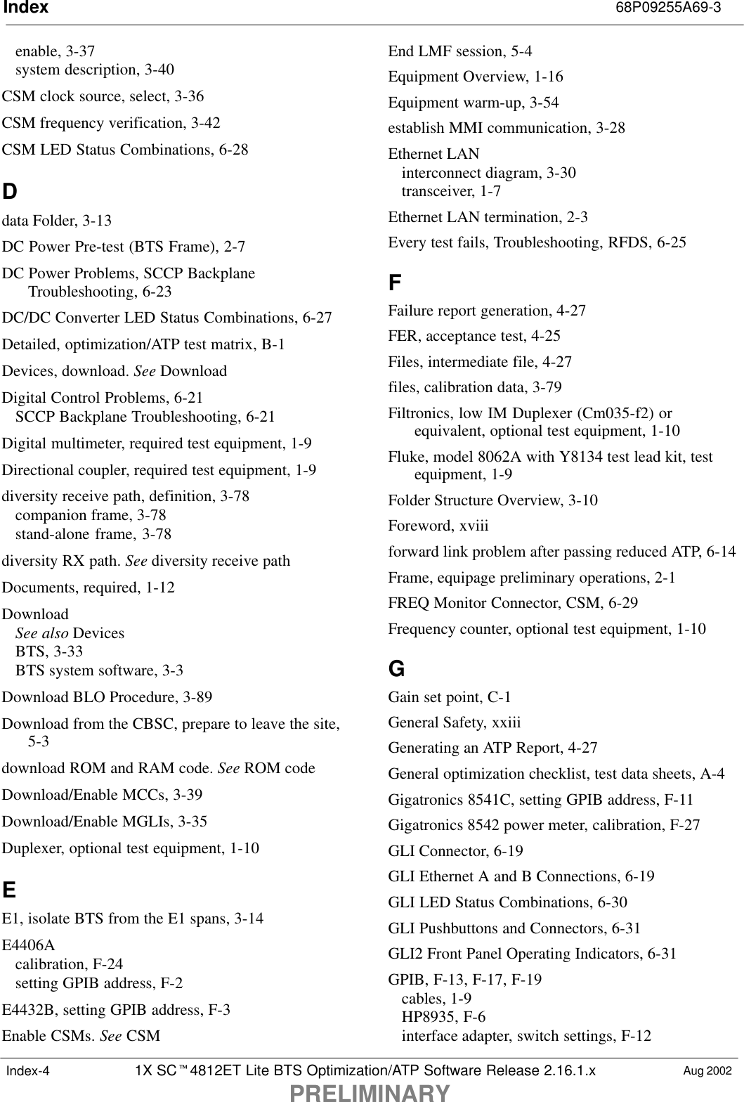 Index 68P09255A69-31X SC4812ET Lite BTS Optimization/ATP Software Release 2.16.1.xPRELIMINARYAug 2002Index-4enable, 3-37system description, 3-40CSM clock source, select, 3-36CSM frequency verification, 3-42CSM LED Status Combinations, 6-28Ddata Folder, 3-13DC Power Pre-test (BTS Frame), 2-7DC Power Problems, SCCP BackplaneTroubleshooting, 6-23DC/DC Converter LED Status Combinations, 6-27Detailed, optimization/ATP test matrix, B-1Devices, download. See DownloadDigital Control Problems, 6-21SCCP Backplane Troubleshooting, 6-21Digital multimeter, required test equipment, 1-9Directional coupler, required test equipment, 1-9diversity receive path, definition, 3-78companion frame, 3-78stand-alone frame, 3-78diversity RX path. See diversity receive pathDocuments, required, 1-12DownloadSee also DevicesBTS, 3-33BTS system software, 3-3Download BLO Procedure, 3-89Download from the CBSC, prepare to leave the site,5-3download ROM and RAM code. See ROM codeDownload/Enable MCCs, 3-39Download/Enable MGLIs, 3-35Duplexer, optional test equipment, 1-10EE1, isolate BTS from the E1 spans, 3-14E4406Acalibration, F-24setting GPIB address, F-2E4432B, setting GPIB address, F-3Enable CSMs. See CSMEnd LMF session, 5-4Equipment Overview, 1-16Equipment warm-up, 3-54establish MMI communication, 3-28Ethernet LANinterconnect diagram, 3-30transceiver, 1-7Ethernet LAN termination, 2-3Every test fails, Troubleshooting, RFDS, 6-25FFailure report generation, 4-27FER, acceptance test, 4-25Files, intermediate file, 4-27files, calibration data, 3-79Filtronics, low IM Duplexer (Cm035-f2) orequivalent, optional test equipment, 1-10Fluke, model 8062A with Y8134 test lead kit, testequipment, 1-9Folder Structure Overview, 3-10Foreword, xviiiforward link problem after passing reduced ATP, 6-14Frame, equipage preliminary operations, 2-1FREQ Monitor Connector, CSM, 6-29Frequency counter, optional test equipment, 1-10GGain set point, C-1General Safety, xxiiiGenerating an ATP Report, 4-27General optimization checklist, test data sheets, A-4Gigatronics 8541C, setting GPIB address, F-11Gigatronics 8542 power meter, calibration, F-27GLI Connector, 6-19GLI Ethernet A and B Connections, 6-19GLI LED Status Combinations, 6-30GLI Pushbuttons and Connectors, 6-31GLI2 Front Panel Operating Indicators, 6-31GPIB, F-13, F-17, F-19cables, 1-9HP8935, F-6interface adapter, switch settings, F-12