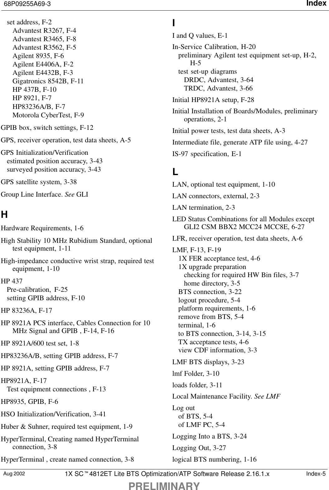 Index68P09255A69-3PRELIMINARYAug 2002 1X SC4812ET Lite BTS Optimization/ATP Software Release 2.16.1.x Index-5set address, F-2Advantest R3267, F-4Advantest R3465, F-8Advantest R3562, F-5Agilent 8935, F-6Agilent E4406A, F-2Agilent E4432B, F-3Gigatronics 8542B, F-11HP 437B, F-10HP 8921, F-7HP83236A/B, F-7Motorola CyberTest, F-9GPIB box, switch settings, F-12GPS, receiver operation, test data sheets, A-5GPS Initialization/Verificationestimated position accuracy, 3-43surveyed position accuracy, 3-43GPS satellite system, 3-38Group Line Interface. See GLIHHardware Requirements, 1-6High Stability 10 MHz Rubidium Standard, optionaltest equipment, 1-11High-impedance conductive wrist strap, required testequipment, 1-10HP 437Pre-calibration, F-25setting GPIB address, F-10HP 83236A, F-17HP 8921A PCS interface, Cables Connection for 10MHz Signal and GPIB , F-14, F-16HP 8921A/600 test set, 1-8HP83236A/B, setting GPIB address, F-7HP 8921A, setting GPIB address, F-7HP8921A, F-17Test equipment connections , F-13HP8935, GPIB, F-6HSO Initialization/Verification, 3-41Huber &amp; Suhner, required test equipment, 1-9HyperTerminal, Creating named HyperTerminalconnection, 3-8HyperTerminal , create named connection, 3-8II and Q values, E-1In-Service Calibration, H-20preliminary Agilent test equipment set-up, H-2,H-5test set-up diagramsDRDC, Advantest, 3-64TRDC, Advantest, 3-66Initial HP8921A setup, F-28Initial Installation of Boards/Modules, preliminaryoperations, 2-1Initial power tests, test data sheets, A-3Intermediate file, generate ATP file using, 4-27IS-97 specification, E-1LLAN, optional test equipment, 1-10LAN connectors, external, 2-3LAN termination, 2-3LED Status Combinations for all Modules exceptGLI2 CSM BBX2 MCC24 MCC8E, 6-27LFR, receiver operation, test data sheets, A-6LMF, F-13, F-191X FER acceptance test, 4-61X upgrade preparationchecking for required HW Bin files, 3-7home directory, 3-5BTS connection, 3-22logout procedure, 5-4platform requirements, 1-6remove from BTS, 5-4terminal, 1-6to BTS connection, 3-14, 3-15TX acceptance tests, 4-6view CDF information, 3-3LMF BTS displays, 3-23lmf Folder, 3-10loads folder, 3-11Local Maintenance Facility. See LMFLog outof BTS, 5-4of LMF PC, 5-4Logging Into a BTS, 3-24Logging Out, 3-27logical BTS numbering, 1-16