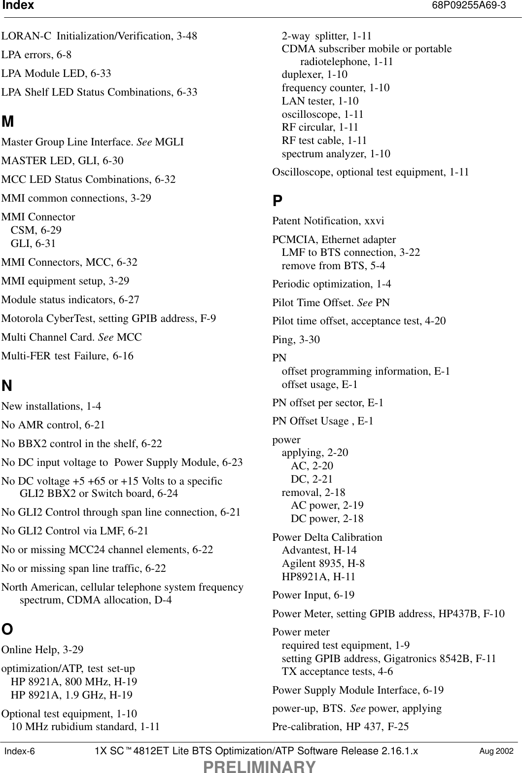 Index 68P09255A69-31X SC4812ET Lite BTS Optimization/ATP Software Release 2.16.1.xPRELIMINARYAug 2002Index-6LORAN-C  Initialization/Verification, 3-48LPA errors, 6-8LPA Module LED, 6-33LPA Shelf LED Status Combinations, 6-33MMaster Group Line Interface. See MGLIMASTER LED, GLI, 6-30MCC LED Status Combinations, 6-32MMI common connections, 3-29MMI ConnectorCSM, 6-29GLI, 6-31MMI Connectors, MCC, 6-32MMI equipment setup, 3-29Module status indicators, 6-27Motorola CyberTest, setting GPIB address, F-9Multi Channel Card. See MCCMulti-FER test Failure, 6-16NNew installations, 1-4No AMR control, 6-21No BBX2 control in the shelf, 6-22No DC input voltage to  Power Supply Module, 6-23No DC voltage +5 +65 or +15 Volts to a specificGLI2 BBX2 or Switch board, 6-24No GLI2 Control through span line connection, 6-21No GLI2 Control via LMF, 6-21No or missing MCC24 channel elements, 6-22No or missing span line traffic, 6-22North American, cellular telephone system frequencyspectrum, CDMA allocation, D-4OOnline Help, 3-29optimization/ATP, test set-upHP 8921A, 800 MHz, H-19HP 8921A, 1.9 GHz, H-19Optional test equipment, 1-1010 MHz rubidium standard, 1-112-way splitter, 1-11CDMA subscriber mobile or portableradiotelephone, 1-11duplexer, 1-10frequency counter, 1-10LAN tester, 1-10oscilloscope, 1-11RF circular, 1-11RF test cable, 1-11spectrum analyzer, 1-10Oscilloscope, optional test equipment, 1-11PPatent Notification, xxviPCMCIA, Ethernet adapterLMF to BTS connection, 3-22remove from BTS, 5-4Periodic optimization, 1-4Pilot Time Offset. See PNPilot time offset, acceptance test, 4-20Ping, 3-30PNoffset programming information, E-1offset usage, E-1PN offset per sector, E-1PN Offset Usage , E-1powerapplying, 2-20AC, 2-20DC, 2-21removal, 2-18AC power, 2-19DC power, 2-18Power Delta CalibrationAdvantest, H-14Agilent 8935, H-8HP8921A, H-11Power Input, 6-19Power Meter, setting GPIB address, HP437B, F-10Power meterrequired test equipment, 1-9setting GPIB address, Gigatronics 8542B, F-11TX acceptance tests, 4-6Power Supply Module Interface, 6-19power-up, BTS. See power, applyingPre-calibration, HP 437, F-25
