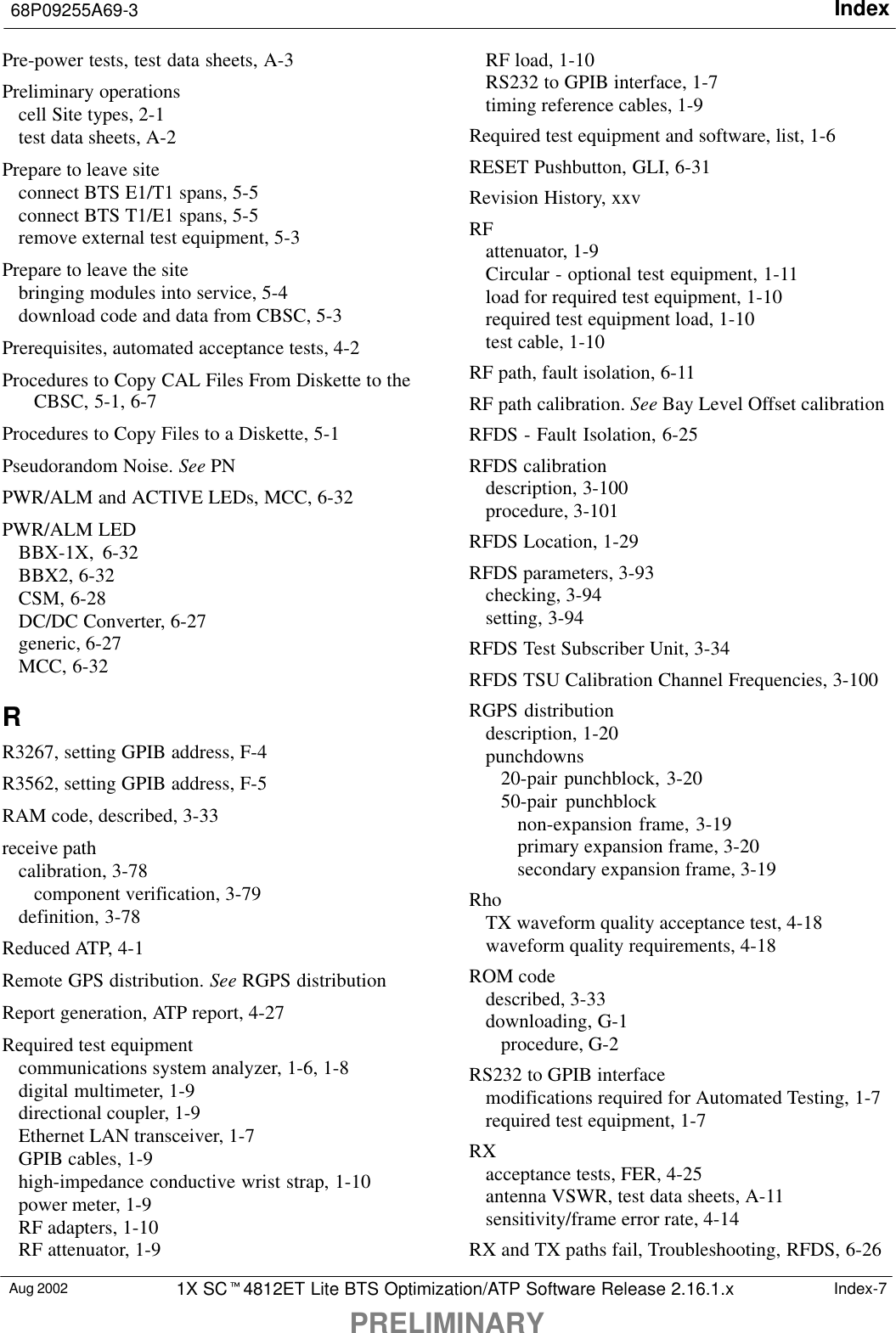 Index68P09255A69-3PRELIMINARYAug 2002 1X SC4812ET Lite BTS Optimization/ATP Software Release 2.16.1.x Index-7Pre-power tests, test data sheets, A-3Preliminary operationscell Site types, 2-1test data sheets, A-2Prepare to leave siteconnect BTS E1/T1 spans, 5-5connect BTS T1/E1 spans, 5-5remove external test equipment, 5-3Prepare to leave the sitebringing modules into service, 5-4download code and data from CBSC, 5-3Prerequisites, automated acceptance tests, 4-2Procedures to Copy CAL Files From Diskette to theCBSC, 5-1, 6-7Procedures to Copy Files to a Diskette, 5-1Pseudorandom Noise. See PNPWR/ALM and ACTIVE LEDs, MCC, 6-32PWR/ALM LEDBBX-1X, 6-32BBX2, 6-32CSM, 6-28DC/DC Converter, 6-27generic, 6-27MCC, 6-32RR3267, setting GPIB address, F-4R3562, setting GPIB address, F-5RAM code, described, 3-33receive pathcalibration, 3-78component verification, 3-79definition, 3-78Reduced ATP, 4-1Remote GPS distribution. See RGPS distributionReport generation, ATP report, 4-27Required test equipmentcommunications system analyzer, 1-6, 1-8digital multimeter, 1-9directional coupler, 1-9Ethernet LAN transceiver, 1-7GPIB cables, 1-9high-impedance conductive wrist strap, 1-10power meter, 1-9RF adapters, 1-10RF attenuator, 1-9RF load, 1-10RS232 to GPIB interface, 1-7timing reference cables, 1-9Required test equipment and software, list, 1-6RESET Pushbutton, GLI, 6-31Revision History, xxvRFattenuator, 1-9Circular - optional test equipment, 1-11load for required test equipment, 1-10required test equipment load, 1-10test cable, 1-10RF path, fault isolation, 6-11RF path calibration. See Bay Level Offset calibrationRFDS - Fault Isolation, 6-25RFDS calibrationdescription, 3-100procedure, 3-101RFDS Location, 1-29RFDS parameters, 3-93checking, 3-94setting, 3-94RFDS Test Subscriber Unit, 3-34RFDS TSU Calibration Channel Frequencies, 3-100RGPS distributiondescription, 1-20punchdowns20-pair punchblock, 3-2050-pair punchblocknon-expansion frame, 3-19primary expansion frame, 3-20secondary expansion frame, 3-19RhoTX waveform quality acceptance test, 4-18waveform quality requirements, 4-18ROM codedescribed, 3-33downloading, G-1procedure, G-2RS232 to GPIB interfacemodifications required for Automated Testing, 1-7required test equipment, 1-7RXacceptance tests, FER, 4-25antenna VSWR, test data sheets, A-11sensitivity/frame error rate, 4-14RX and TX paths fail, Troubleshooting, RFDS, 6-26