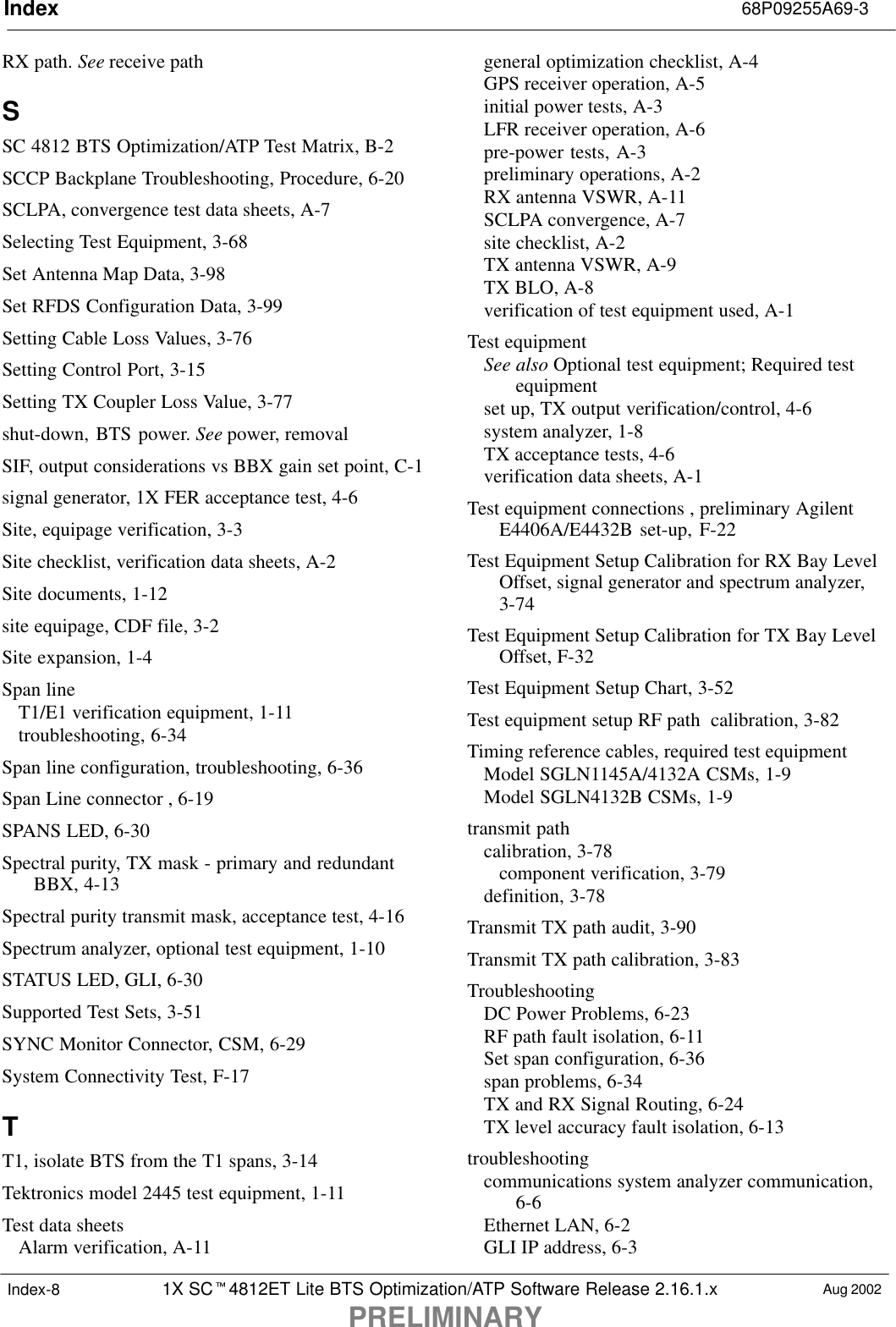 Index 68P09255A69-31X SC4812ET Lite BTS Optimization/ATP Software Release 2.16.1.xPRELIMINARYAug 2002Index-8RX path. See receive pathSSC 4812 BTS Optimization/ATP Test Matrix, B-2SCCP Backplane Troubleshooting, Procedure, 6-20SCLPA, convergence test data sheets, A-7Selecting Test Equipment, 3-68Set Antenna Map Data, 3-98Set RFDS Configuration Data, 3-99Setting Cable Loss Values, 3-76Setting Control Port, 3-15Setting TX Coupler Loss Value, 3-77shut-down, BTS power. See power, removalSIF, output considerations vs BBX gain set point, C-1signal generator, 1X FER acceptance test, 4-6Site, equipage verification, 3-3Site checklist, verification data sheets, A-2Site documents, 1-12site equipage, CDF file, 3-2Site expansion, 1-4Span lineT1/E1 verification equipment, 1-11troubleshooting, 6-34Span line configuration, troubleshooting, 6-36Span Line connector , 6-19SPANS LED, 6-30Spectral purity, TX mask - primary and redundantBBX, 4-13Spectral purity transmit mask, acceptance test, 4-16Spectrum analyzer, optional test equipment, 1-10STATUS LED, GLI, 6-30Supported Test Sets, 3-51SYNC Monitor Connector, CSM, 6-29System Connectivity Test, F-17TT1, isolate BTS from the T1 spans, 3-14Tektronics model 2445 test equipment, 1-11Test data sheetsAlarm verification, A-11general optimization checklist, A-4GPS receiver operation, A-5initial power tests, A-3LFR receiver operation, A-6pre-power tests, A-3preliminary operations, A-2RX antenna VSWR, A-11SCLPA convergence, A-7site checklist, A-2TX antenna VSWR, A-9TX BLO, A-8verification of test equipment used, A-1Test equipmentSee also Optional test equipment; Required testequipmentset up, TX output verification/control, 4-6system analyzer, 1-8TX acceptance tests, 4-6verification data sheets, A-1Test equipment connections , preliminary AgilentE4406A/E4432B set-up, F-22Test Equipment Setup Calibration for RX Bay LevelOffset, signal generator and spectrum analyzer,3-74Test Equipment Setup Calibration for TX Bay LevelOffset, F-32Test Equipment Setup Chart, 3-52Test equipment setup RF path  calibration, 3-82Timing reference cables, required test equipmentModel SGLN1145A/4132A CSMs, 1-9Model SGLN4132B CSMs, 1-9transmit pathcalibration, 3-78component verification, 3-79definition, 3-78Transmit TX path audit, 3-90Transmit TX path calibration, 3-83TroubleshootingDC Power Problems, 6-23RF path fault isolation, 6-11Set span configuration, 6-36span problems, 6-34TX and RX Signal Routing, 6-24TX level accuracy fault isolation, 6-13troubleshootingcommunications system analyzer communication,6-6Ethernet LAN, 6-2GLI IP address, 6-3