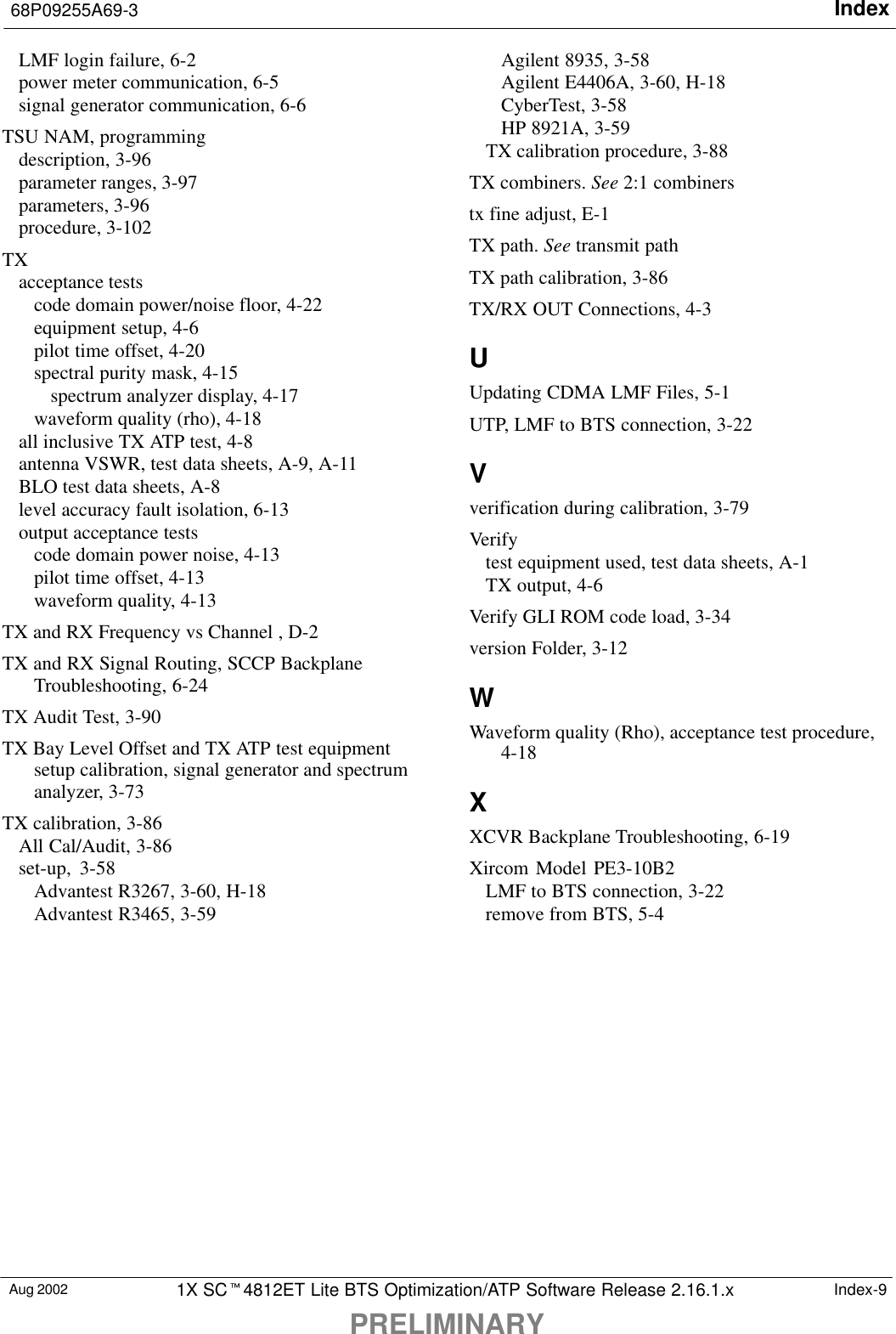 Index68P09255A69-3PRELIMINARYAug 2002 1X SC4812ET Lite BTS Optimization/ATP Software Release 2.16.1.x Index-9LMF login failure, 6-2power meter communication, 6-5signal generator communication, 6-6TSU NAM, programmingdescription, 3-96parameter ranges, 3-97parameters, 3-96procedure, 3-102TXacceptance testscode domain power/noise floor, 4-22equipment setup, 4-6pilot time offset, 4-20spectral purity mask, 4-15spectrum analyzer display, 4-17waveform quality (rho), 4-18all inclusive TX ATP test, 4-8antenna VSWR, test data sheets, A-9, A-11BLO test data sheets, A-8level accuracy fault isolation, 6-13output acceptance testscode domain power noise, 4-13pilot time offset, 4-13waveform quality, 4-13TX and RX Frequency vs Channel , D-2TX and RX Signal Routing, SCCP BackplaneTroubleshooting, 6-24TX Audit Test, 3-90TX Bay Level Offset and TX ATP test equipmentsetup calibration, signal generator and spectrumanalyzer, 3-73TX calibration, 3-86All Cal/Audit, 3-86set-up, 3-58Advantest R3267, 3-60, H-18Advantest R3465, 3-59Agilent 8935, 3-58Agilent E4406A, 3-60, H-18CyberTest, 3-58HP 8921A, 3-59TX calibration procedure, 3-88TX combiners. See 2:1 combinerstx fine adjust, E-1TX path. See transmit pathTX path calibration, 3-86TX/RX OUT Connections, 4-3UUpdating CDMA LMF Files, 5-1UTP, LMF to BTS connection, 3-22Vverification during calibration, 3-79Verifytest equipment used, test data sheets, A-1TX output, 4-6Verify GLI ROM code load, 3-34version Folder, 3-12WWaveform quality (Rho), acceptance test procedure,4-18XXCVR Backplane Troubleshooting, 6-19Xircom Model PE3-10B2LMF to BTS connection, 3-22remove from BTS, 5-4