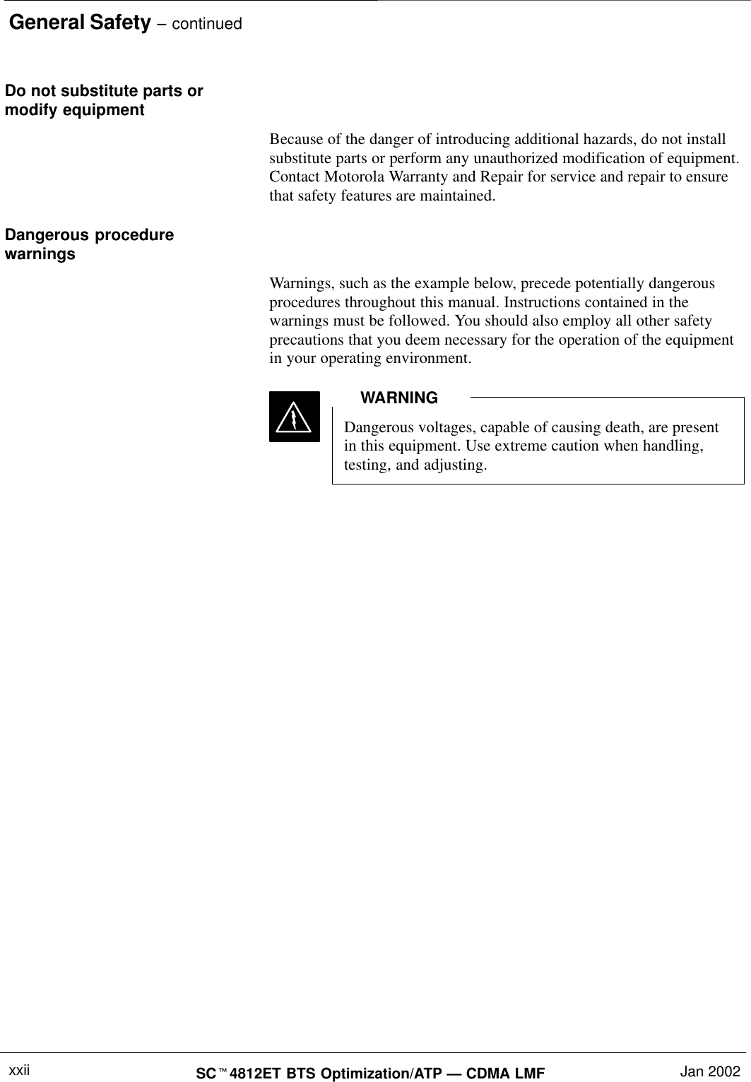 General Safety – continuedSCt4812ET BTS Optimization/ATP — CDMA LMF Jan 2002xxiiDo not substitute parts ormodify equipmentBecause of the danger of introducing additional hazards, do not installsubstitute parts or perform any unauthorized modification of equipment.Contact Motorola Warranty and Repair for service and repair to ensurethat safety features are maintained.Dangerous procedurewarningsWarnings, such as the example below, precede potentially dangerousprocedures throughout this manual. Instructions contained in thewarnings must be followed. You should also employ all other safetyprecautions that you deem necessary for the operation of the equipmentin your operating environment.Dangerous voltages, capable of causing death, are presentin this equipment. Use extreme caution when handling,testing, and adjusting.WARNING