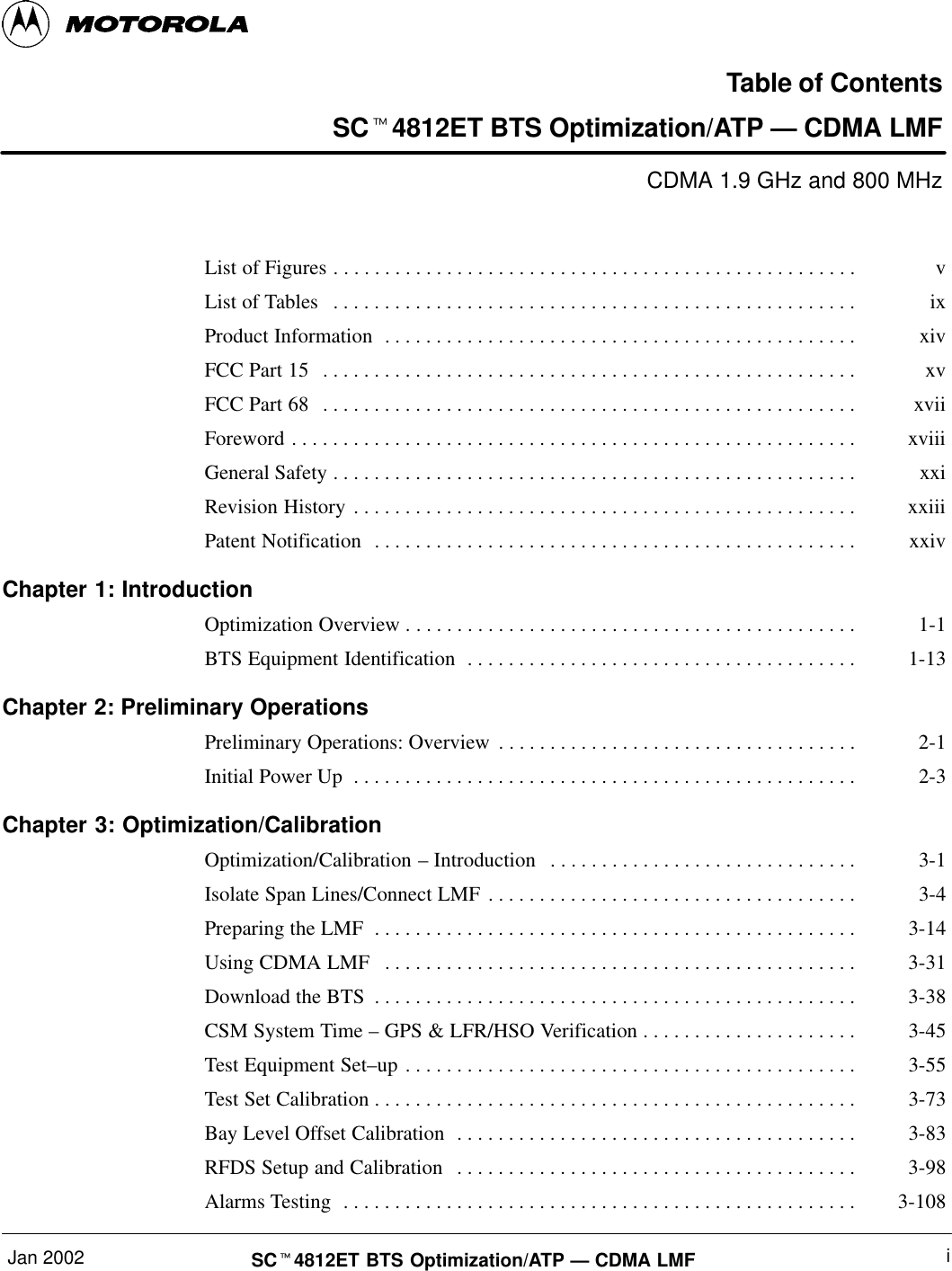 Jan 2002 iSCt4812ET BTS Optimization/ATP — CDMA LMFTable of ContentsSCt4812ET BTS Optimization/ATP — CDMA LMFCDMA 1.9 GHz and 800 MHzList of Figures v. . . . . . . . . . . . . . . . . . . . . . . . . . . . . . . . . . . . . . . . . . . . . . . . . . . List of Tables ix. . . . . . . . . . . . . . . . . . . . . . . . . . . . . . . . . . . . . . . . . . . . . . . . . . . Product Information xiv. . . . . . . . . . . . . . . . . . . . . . . . . . . . . . . . . . . . . . . . . . . . . . FCC Part 15 xv. . . . . . . . . . . . . . . . . . . . . . . . . . . . . . . . . . . . . . . . . . . . . . . . . . . . FCC Part 68 xvii. . . . . . . . . . . . . . . . . . . . . . . . . . . . . . . . . . . . . . . . . . . . . . . . . . . . Foreword xviii. . . . . . . . . . . . . . . . . . . . . . . . . . . . . . . . . . . . . . . . . . . . . . . . . . . . . . . General Safety xxi. . . . . . . . . . . . . . . . . . . . . . . . . . . . . . . . . . . . . . . . . . . . . . . . . . . Revision History xxiii. . . . . . . . . . . . . . . . . . . . . . . . . . . . . . . . . . . . . . . . . . . . . . . . . Patent Notification xxiv. . . . . . . . . . . . . . . . . . . . . . . . . . . . . . . . . . . . . . . . . . . . . . . Chapter 1: IntroductionOptimization Overview 1-1. . . . . . . . . . . . . . . . . . . . . . . . . . . . . . . . . . . . . . . . . . . . BTS Equipment Identification 1-13. . . . . . . . . . . . . . . . . . . . . . . . . . . . . . . . . . . . . . Chapter 2: Preliminary OperationsPreliminary Operations: Overview 2-1. . . . . . . . . . . . . . . . . . . . . . . . . . . . . . . . . . . Initial Power Up 2-3. . . . . . . . . . . . . . . . . . . . . . . . . . . . . . . . . . . . . . . . . . . . . . . . . Chapter 3: Optimization/CalibrationOptimization/Calibration – Introduction 3-1. . . . . . . . . . . . . . . . . . . . . . . . . . . . . . Isolate Span Lines/Connect LMF 3-4. . . . . . . . . . . . . . . . . . . . . . . . . . . . . . . . . . . . Preparing the LMF 3-14. . . . . . . . . . . . . . . . . . . . . . . . . . . . . . . . . . . . . . . . . . . . . . . Using CDMA LMF 3-31. . . . . . . . . . . . . . . . . . . . . . . . . . . . . . . . . . . . . . . . . . . . . . Download the BTS 3-38. . . . . . . . . . . . . . . . . . . . . . . . . . . . . . . . . . . . . . . . . . . . . . . CSM System Time – GPS &amp; LFR/HSO Verification 3-45. . . . . . . . . . . . . . . . . . . . . Test Equipment Set–up 3-55. . . . . . . . . . . . . . . . . . . . . . . . . . . . . . . . . . . . . . . . . . . . Test Set Calibration 3-73. . . . . . . . . . . . . . . . . . . . . . . . . . . . . . . . . . . . . . . . . . . . . . . Bay Level Offset Calibration 3-83. . . . . . . . . . . . . . . . . . . . . . . . . . . . . . . . . . . . . . . RFDS Setup and Calibration 3-98. . . . . . . . . . . . . . . . . . . . . . . . . . . . . . . . . . . . . . . Alarms Testing 3-108. . . . . . . . . . . . . . . . . . . . . . . . . . . . . . . . . . . . . . . . . . . . . . . . . . 