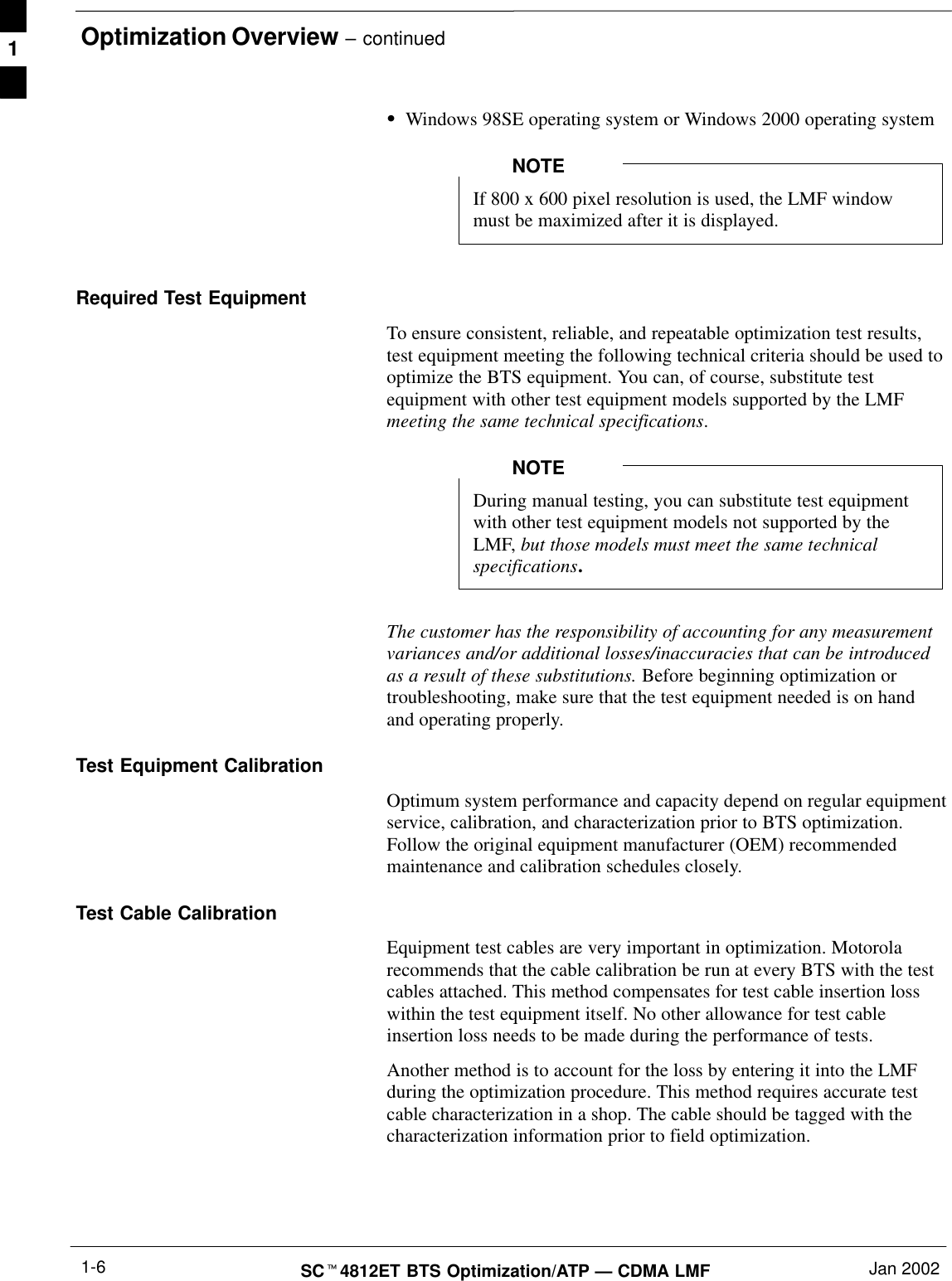 Optimization Overview – continuedSCt4812ET BTS Optimization/ATP — CDMA LMF Jan 20021-6SWindows 98SE operating system or Windows 2000 operating systemIf 800 x 600 pixel resolution is used, the LMF windowmust be maximized after it is displayed.NOTERequired Test EquipmentTo ensure consistent, reliable, and repeatable optimization test results,test equipment meeting the following technical criteria should be used tooptimize the BTS equipment. You can, of course, substitute testequipment with other test equipment models supported by the LMFmeeting the same technical specifications.During manual testing, you can substitute test equipmentwith other test equipment models not supported by theLMF, but those models must meet the same technicalspecifications.NOTEThe customer has the responsibility of accounting for any measurementvariances and/or additional losses/inaccuracies that can be introducedas a result of these substitutions. Before beginning optimization ortroubleshooting, make sure that the test equipment needed is on handand operating properly.Test Equipment CalibrationOptimum system performance and capacity depend on regular equipmentservice, calibration, and characterization prior to BTS optimization.Follow the original equipment manufacturer (OEM) recommendedmaintenance and calibration schedules closely.Test Cable CalibrationEquipment test cables are very important in optimization. Motorolarecommends that the cable calibration be run at every BTS with the testcables attached. This method compensates for test cable insertion losswithin the test equipment itself. No other allowance for test cableinsertion loss needs to be made during the performance of tests.Another method is to account for the loss by entering it into the LMFduring the optimization procedure. This method requires accurate testcable characterization in a shop. The cable should be tagged with thecharacterization information prior to field optimization.1