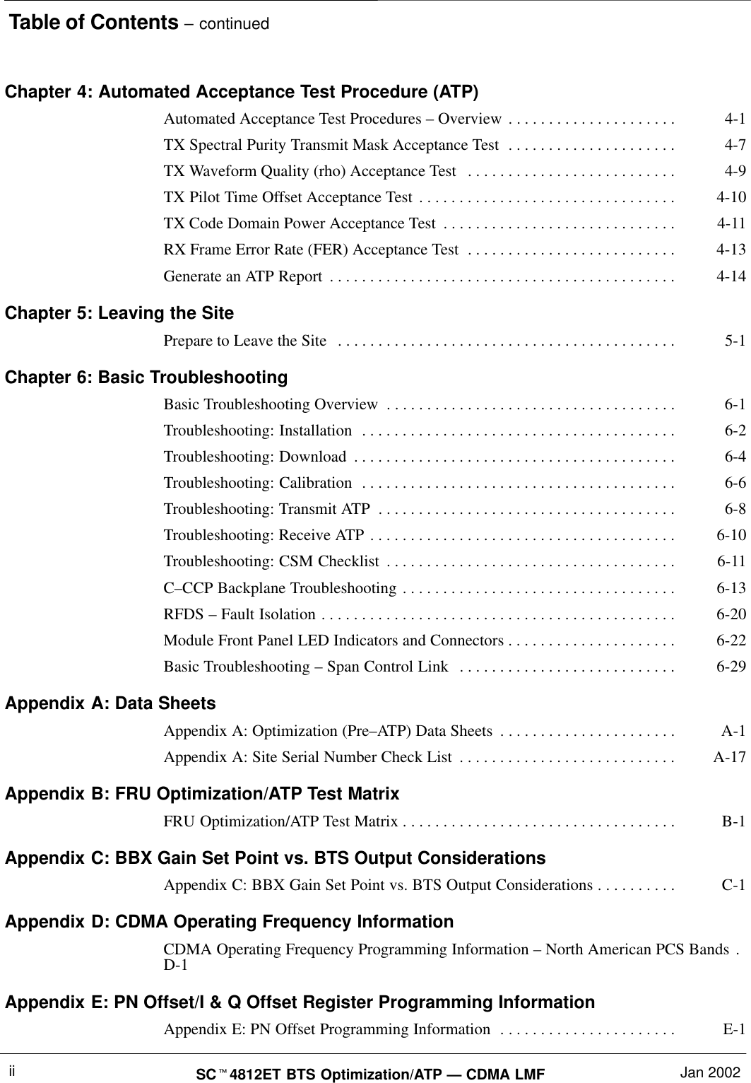 Table of Contents – continuedSCt4812ET BTS Optimization/ATP — CDMA LMF Jan 2002iiChapter 4: Automated Acceptance Test Procedure (ATP)Automated Acceptance Test Procedures – Overview 4-1. . . . . . . . . . . . . . . . . . . . . TX Spectral Purity Transmit Mask Acceptance Test 4-7. . . . . . . . . . . . . . . . . . . . . TX Waveform Quality (rho) Acceptance Test 4-9. . . . . . . . . . . . . . . . . . . . . . . . . . TX Pilot Time Offset Acceptance Test 4-10. . . . . . . . . . . . . . . . . . . . . . . . . . . . . . . . TX Code Domain Power Acceptance Test 4-11. . . . . . . . . . . . . . . . . . . . . . . . . . . . . RX Frame Error Rate (FER) Acceptance Test 4-13. . . . . . . . . . . . . . . . . . . . . . . . . . Generate an ATP Report 4-14. . . . . . . . . . . . . . . . . . . . . . . . . . . . . . . . . . . . . . . . . . . Chapter 5: Leaving the SitePrepare to Leave the Site 5-1. . . . . . . . . . . . . . . . . . . . . . . . . . . . . . . . . . . . . . . . . . Chapter 6: Basic TroubleshootingBasic Troubleshooting Overview 6-1. . . . . . . . . . . . . . . . . . . . . . . . . . . . . . . . . . . . Troubleshooting: Installation 6-2. . . . . . . . . . . . . . . . . . . . . . . . . . . . . . . . . . . . . . . Troubleshooting: Download 6-4. . . . . . . . . . . . . . . . . . . . . . . . . . . . . . . . . . . . . . . . Troubleshooting: Calibration 6-6. . . . . . . . . . . . . . . . . . . . . . . . . . . . . . . . . . . . . . . Troubleshooting: Transmit ATP 6-8. . . . . . . . . . . . . . . . . . . . . . . . . . . . . . . . . . . . . Troubleshooting: Receive ATP 6-10. . . . . . . . . . . . . . . . . . . . . . . . . . . . . . . . . . . . . . Troubleshooting: CSM Checklist 6-11. . . . . . . . . . . . . . . . . . . . . . . . . . . . . . . . . . . . C–CCP Backplane Troubleshooting 6-13. . . . . . . . . . . . . . . . . . . . . . . . . . . . . . . . . . RFDS – Fault Isolation 6-20. . . . . . . . . . . . . . . . . . . . . . . . . . . . . . . . . . . . . . . . . . . . Module Front Panel LED Indicators and Connectors 6-22. . . . . . . . . . . . . . . . . . . . . Basic Troubleshooting – Span Control Link 6-29. . . . . . . . . . . . . . . . . . . . . . . . . . . Appendix A: Data SheetsAppendix A: Optimization (Pre–ATP) Data Sheets A-1. . . . . . . . . . . . . . . . . . . . . . Appendix A: Site Serial Number Check List A-17. . . . . . . . . . . . . . . . . . . . . . . . . . . Appendix B: FRU Optimization/ATP Test MatrixFRU Optimization/ATP Test Matrix B-1. . . . . . . . . . . . . . . . . . . . . . . . . . . . . . . . . . Appendix C: BBX Gain Set Point vs. BTS Output ConsiderationsAppendix C: BBX Gain Set Point vs. BTS Output Considerations C-1. . . . . . . . . . Appendix D: CDMA Operating Frequency InformationCDMA Operating Frequency Programming Information – North American PCS Bands . D-1Appendix E: PN Offset/I &amp; Q Offset Register Programming InformationAppendix E: PN Offset Programming Information E-1. . . . . . . . . . . . . . . . . . . . . . 