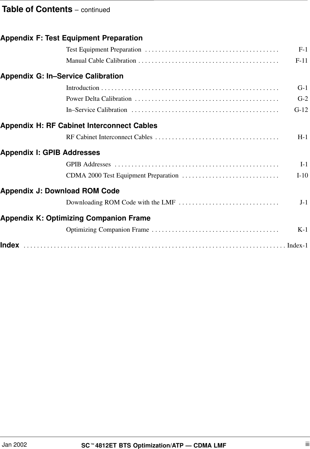 Table of Contents – continuedJan 2002 iiiSCt4812ET BTS Optimization/ATP — CDMA LMFAppendix F: Test Equipment PreparationTest Equipment Preparation F-1. . . . . . . . . . . . . . . . . . . . . . . . . . . . . . . . . . . . . . . . Manual Cable Calibration F-11. . . . . . . . . . . . . . . . . . . . . . . . . . . . . . . . . . . . . . . . . . Appendix G: In–Service CalibrationIntroduction G-1. . . . . . . . . . . . . . . . . . . . . . . . . . . . . . . . . . . . . . . . . . . . . . . . . . . . . Power Delta Calibration G-2. . . . . . . . . . . . . . . . . . . . . . . . . . . . . . . . . . . . . . . . . . . In–Service Calibration G-12. . . . . . . . . . . . . . . . . . . . . . . . . . . . . . . . . . . . . . . . . . . . Appendix H: RF Cabinet Interconnect CablesRF Cabinet Interconnect Cables H-1. . . . . . . . . . . . . . . . . . . . . . . . . . . . . . . . . . . . . Appendix I: GPIB AddressesGPIB Addresses I-1. . . . . . . . . . . . . . . . . . . . . . . . . . . . . . . . . . . . . . . . . . . . . . . . . CDMA 2000 Test Equipment Preparation I-10. . . . . . . . . . . . . . . . . . . . . . . . . . . . . Appendix J: Download ROM CodeDownloading ROM Code with the LMF J-1. . . . . . . . . . . . . . . . . . . . . . . . . . . . . . Appendix K: Optimizing Companion FrameOptimizing Companion Frame K-1. . . . . . . . . . . . . . . . . . . . . . . . . . . . . . . . . . . . . . Index Index-1. . . . . . . . . . . . . . . . . . . . . . . . . . . . . . . . . . . . . . . . . . . . . . . . . . . . . . . . . . . . . . . . . . . . . . . . . . . . . . 