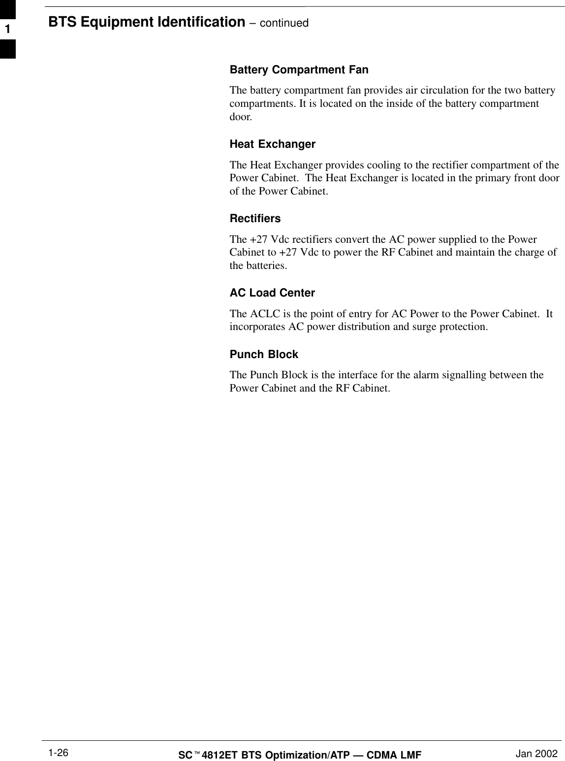 BTS Equipment Identification – continuedSCt4812ET BTS Optimization/ATP — CDMA LMF Jan 20021-26Battery Compartment FanThe battery compartment fan provides air circulation for the two batterycompartments. It is located on the inside of the battery compartmentdoor.Heat ExchangerThe Heat Exchanger provides cooling to the rectifier compartment of thePower Cabinet.  The Heat Exchanger is located in the primary front doorof the Power Cabinet.RectifiersThe +27 Vdc rectifiers convert the AC power supplied to the PowerCabinet to +27 Vdc to power the RF Cabinet and maintain the charge ofthe batteries.AC Load CenterThe ACLC is the point of entry for AC Power to the Power Cabinet.  Itincorporates AC power distribution and surge protection.Punch BlockThe Punch Block is the interface for the alarm signalling between thePower Cabinet and the RF Cabinet.1
