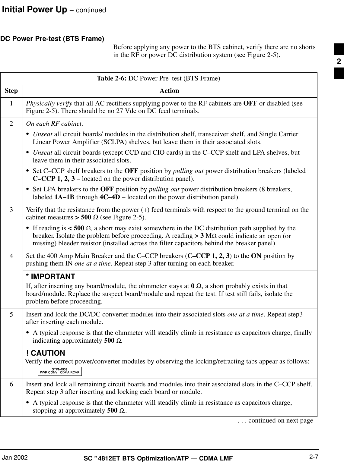 Initial Power Up – continuedJan 2002 2-7SCt4812ET BTS Optimization/ATP — CDMA LMFDC Power Pre-test (BTS Frame) Before applying any power to the BTS cabinet, verify there are no shortsin the RF or power DC distribution system (see Figure 2-5).Table 2-6: DC Power Pre–test (BTS Frame)Step Action1Physically verify that all AC rectifiers supplying power to the RF cabinets are OFF or disabled (seeFigure 2-5). There should be no 27 Vdc on DC feed terminals.2On each RF cabinet:SUnseat all circuit boards/ modules in the distribution shelf, transceiver shelf, and Single CarrierLinear Power Amplifier (SCLPA) shelves, but leave them in their associated slots.SUnseat all circuit boards (except CCD and CIO cards) in the C–CCP shelf and LPA shelves, butleave them in their associated slots.SSet C–CCP shelf breakers to the OFF position by pulling out power distribution breakers (labeledC–CCP 1, 2, 3 – located on the power distribution panel).SSet LPA breakers to the OFF position by pulling out power distribution breakers (8 breakers,labeled 1A–1B through 4C–4D – located on the power distribution panel).3Verify that the resistance from the power (+) feed terminals with respect to the ground terminal on thecabinet measures &gt; 500 Ω (see Figure 2-5).SIf reading is &lt; 500 Ω, a short may exist somewhere in the DC distribution path supplied by thebreaker. Isolate the problem before proceeding. A reading &gt; 3 MΩ could indicate an open (ormissing) bleeder resistor (installed across the filter capacitors behind the breaker panel).4Set the 400 Amp Main Breaker and the C–CCP breakers (C–CCP 1, 2, 3) to the ON position bypushing them IN one at a time. Repeat step 3 after turning on each breaker.* IMPORTANTIf, after inserting any board/module, the ohmmeter stays at 0 Ω, a short probably exists in thatboard/module. Replace the suspect board/module and repeat the test. If test still fails, isolate theproblem before proceeding.5Insert and lock the DC/DC converter modules into their associated slots one at a time. Repeat step3after inserting each module.SA typical response is that the ohmmeter will steadily climb in resistance as capacitors charge, finallyindicating approximately 500 Ω.! CAUTIONVerify the correct power/converter modules by observing the locking/retracting tabs appear as follows:– 6Insert and lock all remaining circuit boards and modules into their associated slots in the C–CCP shelf.Repeat step 3 after inserting and locking each board or module.SA typical response is that the ohmmeter will steadily climb in resistance as capacitors charge,stopping at approximately 500 Ω... . . continued on next page2