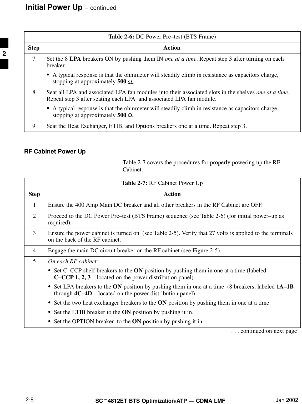 Initial Power Up – continuedSCt4812ET BTS Optimization/ATP — CDMA LMF Jan 20022-8Table 2-6: DC Power Pre–test (BTS Frame)Step Action7Set the 8 LPA breakers ON by pushing them IN one at a time. Repeat step 3 after turning on eachbreaker.SA typical response is that the ohmmeter will steadily climb in resistance as capacitors charge,stopping at approximately 500 Ω..8Seat all LPA and associated LPA fan modules into their associated slots in the shelves one at a time.Repeat step 3 after seating each LPA  and associated LPA fan module.SA typical response is that the ohmmeter will steadily climb in resistance as capacitors charge,stopping at approximately 500 Ω..9Seat the Heat Exchanger, ETIB, and Options breakers one at a time. Repeat step 3. RF Cabinet Power UpTable 2-7 covers the procedures for properly powering up the RFCabinet.Table 2-7: RF Cabinet Power UpStep Action1Ensure the 400 Amp Main DC breaker and all other breakers in the RF Cabinet are OFF.2Proceed to the DC Power Pre–test (BTS Frame) sequence (see Table 2-6) (for initial power–up asrequired).3Ensure the power cabinet is turned on  (see Table 2-5). Verify that 27 volts is applied to the terminalson the back of the RF cabinet.4Engage the main DC circuit breaker on the RF cabinet (see Figure 2-5).5On each RF cabinet:SSet C–CCP shelf breakers to the ON position by pushing them in one at a time (labeledC–CCP 1, 2, 3 – located on the power distribution panel).SSet LPA breakers to the ON position by pushing them in one at a time  (8 breakers, labeled 1A–1Bthrough 4C–4D – located on the power distribution panel).SSet the two heat exchanger breakers to the ON position by pushing them in one at a time.SSet the ETIB breaker to the ON position by pushing it in.SSet the OPTION breaker  to the ON position by pushing it in.. . . continued on next page2