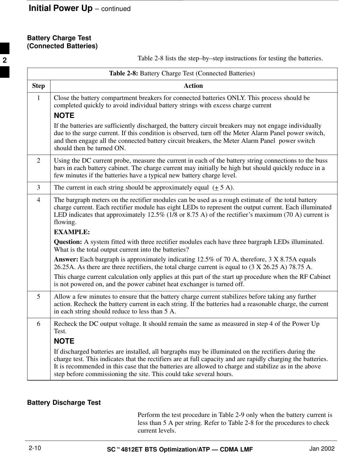 Initial Power Up – continuedSCt4812ET BTS Optimization/ATP — CDMA LMF Jan 20022-10Battery Charge Test(Connected Batteries)Table 2-8 lists the step–by–step instructions for testing the batteries.Table 2-8: Battery Charge Test (Connected Batteries)Step Action1Close the battery compartment breakers for connected batteries ONLY. This process should becompleted quickly to avoid individual battery strings with excess charge currentNOTEIf the batteries are sufficiently discharged, the battery circuit breakers may not engage individuallydue to the surge current. If this condition is observed, turn off the Meter Alarm Panel power switch,and then engage all the connected battery circuit breakers, the Meter Alarm Panel  power switchshould then be turned ON.2Using the DC current probe, measure the current in each of the battery string connections to the bussbars in each battery cabinet. The charge current may initially be high but should quickly reduce in afew minutes if the batteries have a typical new battery charge level.3The current in each string should be approximately equal  (+ 5 A).4The bargraph meters on the rectifier modules can be used as a rough estimate of  the total batterycharge current. Each rectifier module has eight LEDs to represent the output current. Each illuminatedLED indicates that approximately 12.5% (1/8 or 8.75 A) of the rectifier’s maximum (70 A) current isflowing.EXAMPLE:Question: A system fitted with three rectifier modules each have three bargraph LEDs illuminated.What is the total output current into the batteries?Answer: Each bargraph is approximately indicating 12.5% of 70 A, therefore, 3 X 8.75A equals26.25A. As there are three rectifiers, the total charge current is equal to (3 X 26.25 A) 78.75 A.This charge current calculation only applies at this part of the start up procedure when the RF Cabinetis not powered on, and the power cabinet heat exchanger is turned off.5Allow a few minutes to ensure that the battery charge current stabilizes before taking any furtheraction. Recheck the battery current in each string. If the batteries had a reasonable charge, the currentin each string should reduce to less than 5 A.6Recheck the DC output voltage. It should remain the same as measured in step 4 of the Power UpTest.NOTEIf discharged batteries are installed, all bargraphs may be illuminated on the rectifiers during thecharge test. This indicates that the rectifiers are at full capacity and are rapidly charging the batteries.It is recommended in this case that the batteries are allowed to charge and stabilize as in the abovestep before commissioning the site. This could take several hours. Battery Discharge TestPerform the test procedure in Table 2-9 only when the battery current isless than 5 A per string. Refer to Table 2-8 for the procedures to checkcurrent levels.2