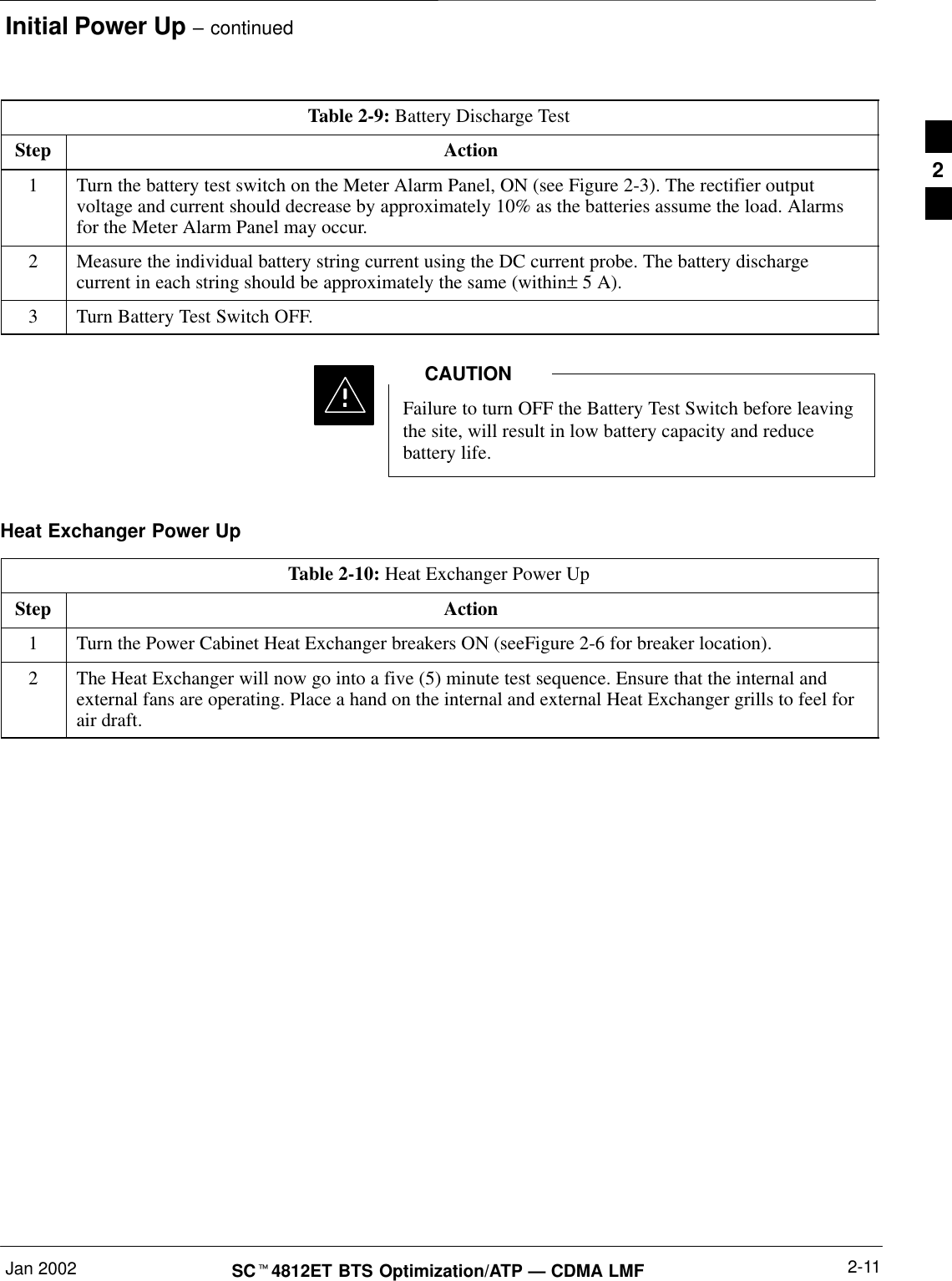 Initial Power Up – continuedJan 2002 2-11SCt4812ET BTS Optimization/ATP — CDMA LMFTable 2-9: Battery Discharge TestStep Action1Turn the battery test switch on the Meter Alarm Panel, ON (see Figure 2-3). The rectifier outputvoltage and current should decrease by approximately 10% as the batteries assume the load. Alarmsfor the Meter Alarm Panel may occur.2Measure the individual battery string current using the DC current probe. The battery dischargecurrent in each string should be approximately the same (within± 5 A).3Turn Battery Test Switch OFF.Failure to turn OFF the Battery Test Switch before leavingthe site, will result in low battery capacity and reducebattery life.CAUTIONHeat Exchanger Power UpTable 2-10: Heat Exchanger Power UpStep Action1Turn the Power Cabinet Heat Exchanger breakers ON (seeFigure 2-6 for breaker location).2The Heat Exchanger will now go into a five (5) minute test sequence. Ensure that the internal andexternal fans are operating. Place a hand on the internal and external Heat Exchanger grills to feel forair draft.2