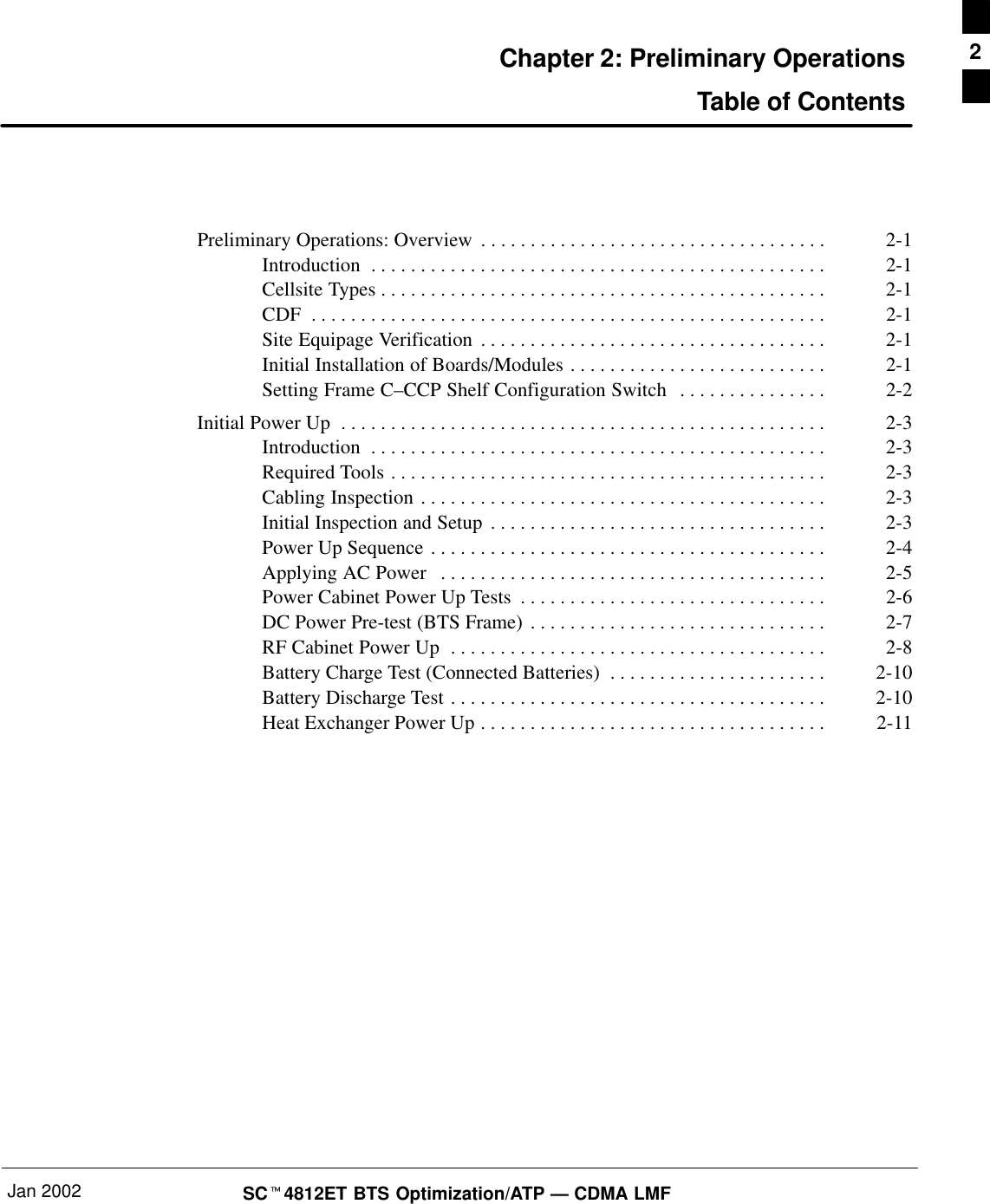 Jan 2002 SCt4812ET BTS Optimization/ATP — CDMA LMFChapter 2: Preliminary OperationsTable of ContentsPreliminary Operations: Overview 2-1. . . . . . . . . . . . . . . . . . . . . . . . . . . . . . . . . . . Introduction 2-1. . . . . . . . . . . . . . . . . . . . . . . . . . . . . . . . . . . . . . . . . . . . . . Cellsite Types 2-1. . . . . . . . . . . . . . . . . . . . . . . . . . . . . . . . . . . . . . . . . . . . . CDF 2-1. . . . . . . . . . . . . . . . . . . . . . . . . . . . . . . . . . . . . . . . . . . . . . . . . . . . Site Equipage Verification 2-1. . . . . . . . . . . . . . . . . . . . . . . . . . . . . . . . . . . Initial Installation of Boards/Modules 2-1. . . . . . . . . . . . . . . . . . . . . . . . . . Setting Frame C–CCP Shelf Configuration Switch 2-2. . . . . . . . . . . . . . . Initial Power Up 2-3. . . . . . . . . . . . . . . . . . . . . . . . . . . . . . . . . . . . . . . . . . . . . . . . . Introduction 2-3. . . . . . . . . . . . . . . . . . . . . . . . . . . . . . . . . . . . . . . . . . . . . . Required Tools 2-3. . . . . . . . . . . . . . . . . . . . . . . . . . . . . . . . . . . . . . . . . . . . Cabling Inspection 2-3. . . . . . . . . . . . . . . . . . . . . . . . . . . . . . . . . . . . . . . . . Initial Inspection and Setup 2-3. . . . . . . . . . . . . . . . . . . . . . . . . . . . . . . . . . Power Up Sequence 2-4. . . . . . . . . . . . . . . . . . . . . . . . . . . . . . . . . . . . . . . . Applying AC Power 2-5. . . . . . . . . . . . . . . . . . . . . . . . . . . . . . . . . . . . . . . Power Cabinet Power Up Tests 2-6. . . . . . . . . . . . . . . . . . . . . . . . . . . . . . . DC Power Pre-test (BTS Frame) 2-7. . . . . . . . . . . . . . . . . . . . . . . . . . . . . . RF Cabinet Power Up 2-8. . . . . . . . . . . . . . . . . . . . . . . . . . . . . . . . . . . . . . Battery Charge Test (Connected Batteries) 2-10. . . . . . . . . . . . . . . . . . . . . . Battery Discharge Test 2-10. . . . . . . . . . . . . . . . . . . . . . . . . . . . . . . . . . . . . . Heat Exchanger Power Up 2-11. . . . . . . . . . . . . . . . . . . . . . . . . . . . . . . . . . . 2